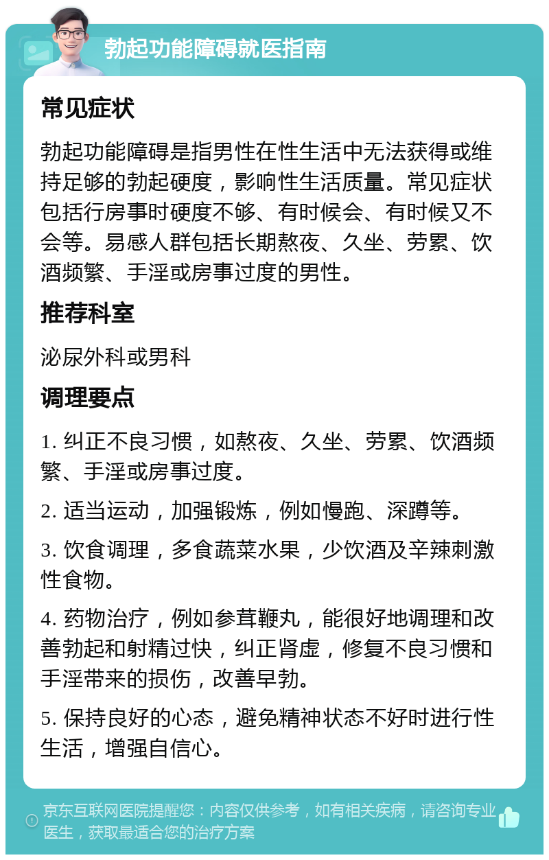 勃起功能障碍就医指南 常见症状 勃起功能障碍是指男性在性生活中无法获得或维持足够的勃起硬度，影响性生活质量。常见症状包括行房事时硬度不够、有时候会、有时候又不会等。易感人群包括长期熬夜、久坐、劳累、饮酒频繁、手淫或房事过度的男性。 推荐科室 泌尿外科或男科 调理要点 1. 纠正不良习惯，如熬夜、久坐、劳累、饮酒频繁、手淫或房事过度。 2. 适当运动，加强锻炼，例如慢跑、深蹲等。 3. 饮食调理，多食蔬菜水果，少饮酒及辛辣刺激性食物。 4. 药物治疗，例如参茸鞭丸，能很好地调理和改善勃起和射精过快，纠正肾虚，修复不良习惯和手淫带来的损伤，改善早勃。 5. 保持良好的心态，避免精神状态不好时进行性生活，增强自信心。