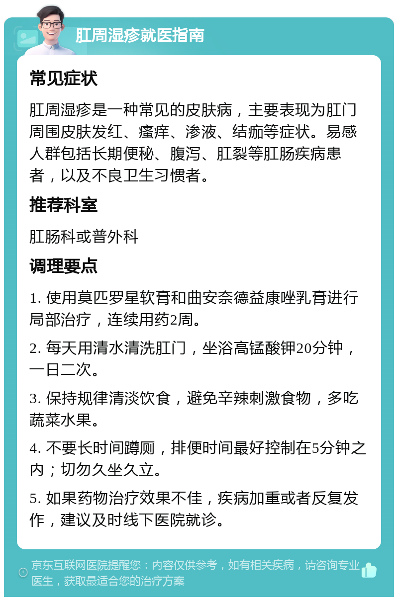 肛周湿疹就医指南 常见症状 肛周湿疹是一种常见的皮肤病，主要表现为肛门周围皮肤发红、瘙痒、渗液、结痂等症状。易感人群包括长期便秘、腹泻、肛裂等肛肠疾病患者，以及不良卫生习惯者。 推荐科室 肛肠科或普外科 调理要点 1. 使用莫匹罗星软膏和曲安奈德益康唑乳膏进行局部治疗，连续用药2周。 2. 每天用清水清洗肛门，坐浴高锰酸钾20分钟，一日二次。 3. 保持规律清淡饮食，避免辛辣刺激食物，多吃蔬菜水果。 4. 不要长时间蹲厕，排便时间最好控制在5分钟之内；切勿久坐久立。 5. 如果药物治疗效果不佳，疾病加重或者反复发作，建议及时线下医院就诊。