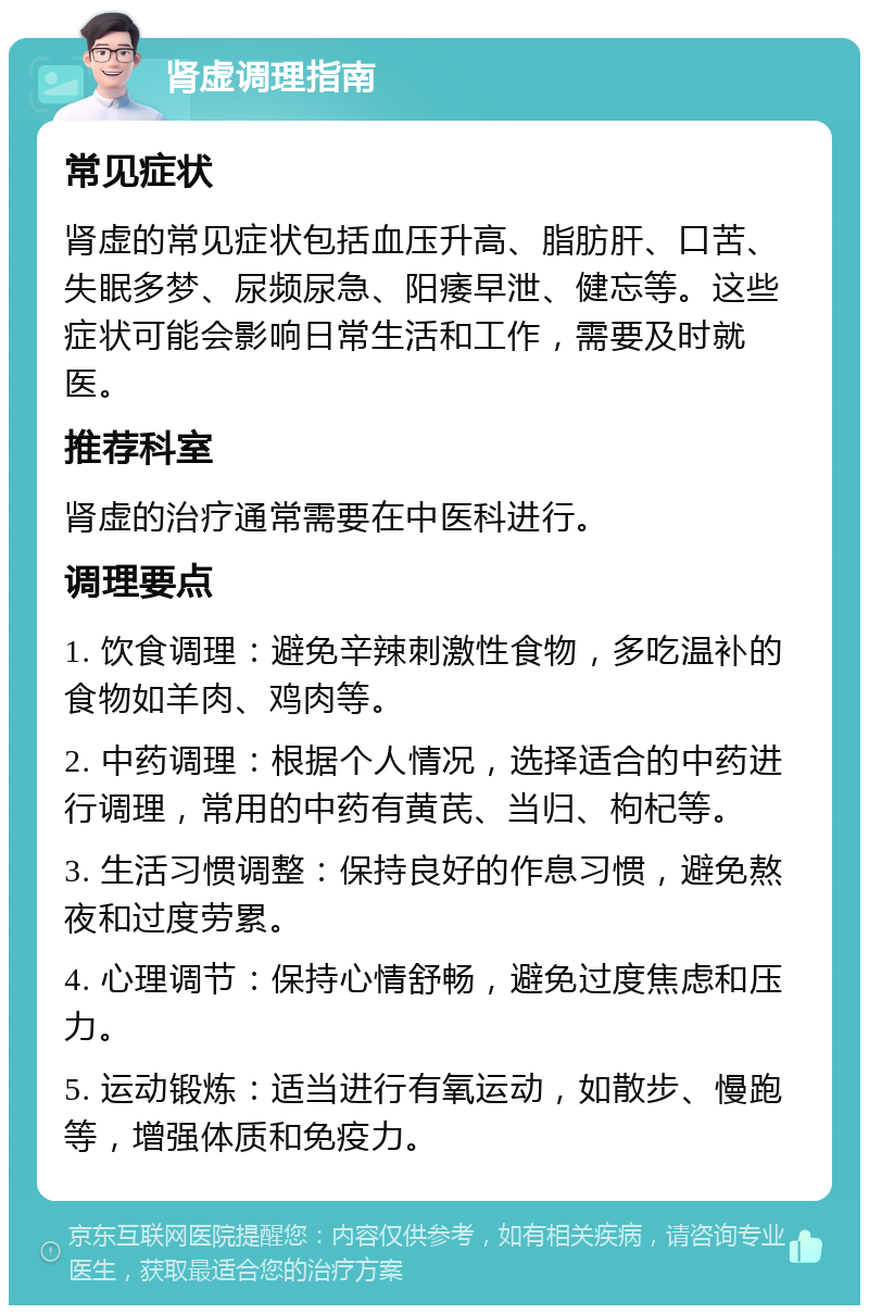 肾虚调理指南 常见症状 肾虚的常见症状包括血压升高、脂肪肝、口苦、失眠多梦、尿频尿急、阳痿早泄、健忘等。这些症状可能会影响日常生活和工作，需要及时就医。 推荐科室 肾虚的治疗通常需要在中医科进行。 调理要点 1. 饮食调理：避免辛辣刺激性食物，多吃温补的食物如羊肉、鸡肉等。 2. 中药调理：根据个人情况，选择适合的中药进行调理，常用的中药有黄芪、当归、枸杞等。 3. 生活习惯调整：保持良好的作息习惯，避免熬夜和过度劳累。 4. 心理调节：保持心情舒畅，避免过度焦虑和压力。 5. 运动锻炼：适当进行有氧运动，如散步、慢跑等，增强体质和免疫力。