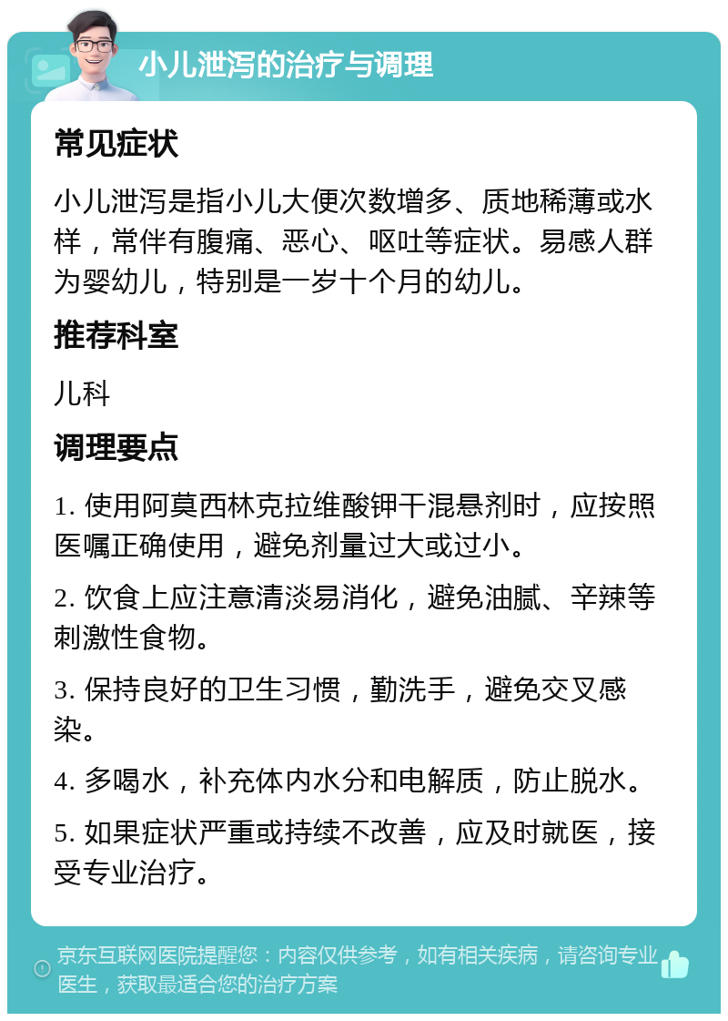 小儿泄泻的治疗与调理 常见症状 小儿泄泻是指小儿大便次数增多、质地稀薄或水样，常伴有腹痛、恶心、呕吐等症状。易感人群为婴幼儿，特别是一岁十个月的幼儿。 推荐科室 儿科 调理要点 1. 使用阿莫西林克拉维酸钾干混悬剂时，应按照医嘱正确使用，避免剂量过大或过小。 2. 饮食上应注意清淡易消化，避免油腻、辛辣等刺激性食物。 3. 保持良好的卫生习惯，勤洗手，避免交叉感染。 4. 多喝水，补充体内水分和电解质，防止脱水。 5. 如果症状严重或持续不改善，应及时就医，接受专业治疗。