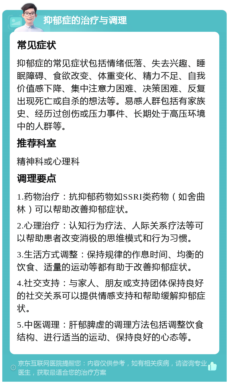 抑郁症的治疗与调理 常见症状 抑郁症的常见症状包括情绪低落、失去兴趣、睡眠障碍、食欲改变、体重变化、精力不足、自我价值感下降、集中注意力困难、决策困难、反复出现死亡或自杀的想法等。易感人群包括有家族史、经历过创伤或压力事件、长期处于高压环境中的人群等。 推荐科室 精神科或心理科 调理要点 1.药物治疗：抗抑郁药物如SSRI类药物（如舍曲林）可以帮助改善抑郁症状。 2.心理治疗：认知行为疗法、人际关系疗法等可以帮助患者改变消极的思维模式和行为习惯。 3.生活方式调整：保持规律的作息时间、均衡的饮食、适量的运动等都有助于改善抑郁症状。 4.社交支持：与家人、朋友或支持团体保持良好的社交关系可以提供情感支持和帮助缓解抑郁症状。 5.中医调理：肝郁脾虚的调理方法包括调整饮食结构、进行适当的运动、保持良好的心态等。