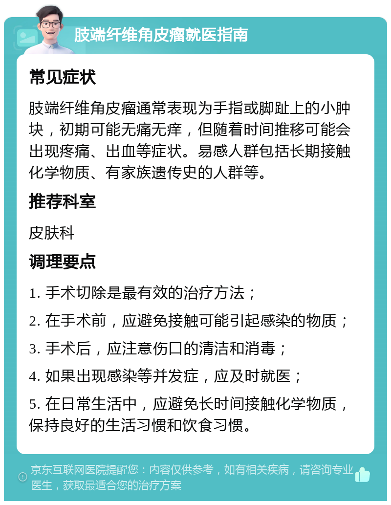 肢端纤维角皮瘤就医指南 常见症状 肢端纤维角皮瘤通常表现为手指或脚趾上的小肿块，初期可能无痛无痒，但随着时间推移可能会出现疼痛、出血等症状。易感人群包括长期接触化学物质、有家族遗传史的人群等。 推荐科室 皮肤科 调理要点 1. 手术切除是最有效的治疗方法； 2. 在手术前，应避免接触可能引起感染的物质； 3. 手术后，应注意伤口的清洁和消毒； 4. 如果出现感染等并发症，应及时就医； 5. 在日常生活中，应避免长时间接触化学物质，保持良好的生活习惯和饮食习惯。