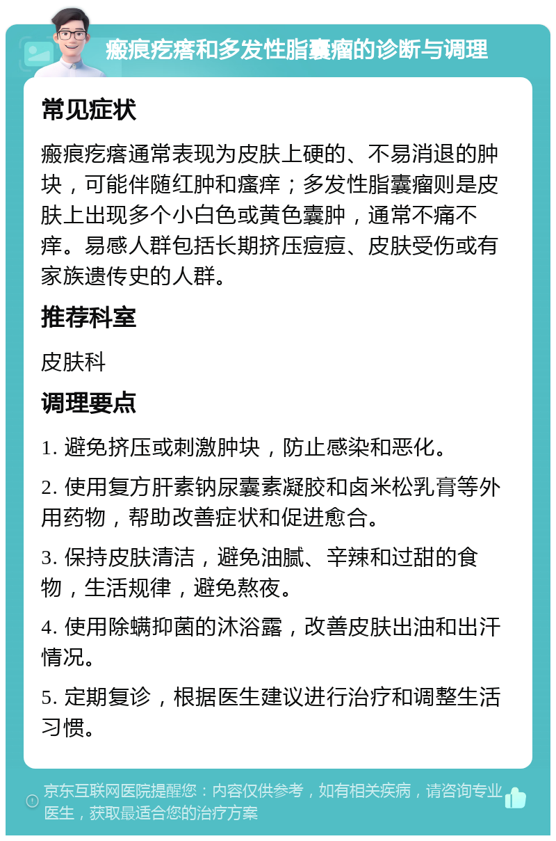 瘢痕疙瘩和多发性脂囊瘤的诊断与调理 常见症状 瘢痕疙瘩通常表现为皮肤上硬的、不易消退的肿块，可能伴随红肿和瘙痒；多发性脂囊瘤则是皮肤上出现多个小白色或黄色囊肿，通常不痛不痒。易感人群包括长期挤压痘痘、皮肤受伤或有家族遗传史的人群。 推荐科室 皮肤科 调理要点 1. 避免挤压或刺激肿块，防止感染和恶化。 2. 使用复方肝素钠尿囊素凝胶和卤米松乳膏等外用药物，帮助改善症状和促进愈合。 3. 保持皮肤清洁，避免油腻、辛辣和过甜的食物，生活规律，避免熬夜。 4. 使用除螨抑菌的沐浴露，改善皮肤出油和出汗情况。 5. 定期复诊，根据医生建议进行治疗和调整生活习惯。