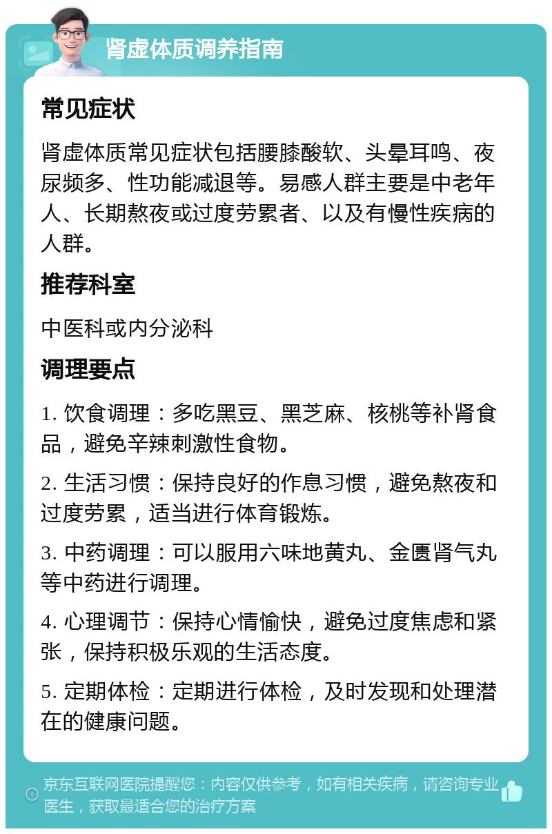 肾虚体质调养指南 常见症状 肾虚体质常见症状包括腰膝酸软、头晕耳鸣、夜尿频多、性功能减退等。易感人群主要是中老年人、长期熬夜或过度劳累者、以及有慢性疾病的人群。 推荐科室 中医科或内分泌科 调理要点 1. 饮食调理：多吃黑豆、黑芝麻、核桃等补肾食品，避免辛辣刺激性食物。 2. 生活习惯：保持良好的作息习惯，避免熬夜和过度劳累，适当进行体育锻炼。 3. 中药调理：可以服用六味地黄丸、金匮肾气丸等中药进行调理。 4. 心理调节：保持心情愉快，避免过度焦虑和紧张，保持积极乐观的生活态度。 5. 定期体检：定期进行体检，及时发现和处理潜在的健康问题。