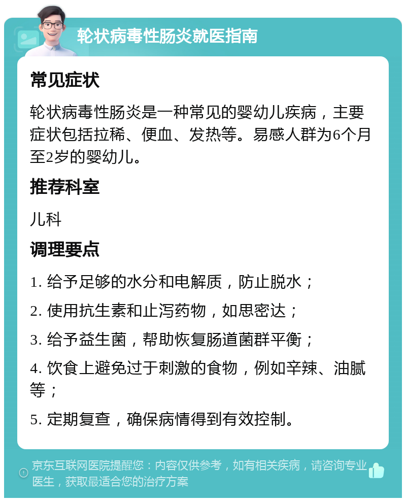 轮状病毒性肠炎就医指南 常见症状 轮状病毒性肠炎是一种常见的婴幼儿疾病，主要症状包括拉稀、便血、发热等。易感人群为6个月至2岁的婴幼儿。 推荐科室 儿科 调理要点 1. 给予足够的水分和电解质，防止脱水； 2. 使用抗生素和止泻药物，如思密达； 3. 给予益生菌，帮助恢复肠道菌群平衡； 4. 饮食上避免过于刺激的食物，例如辛辣、油腻等； 5. 定期复查，确保病情得到有效控制。