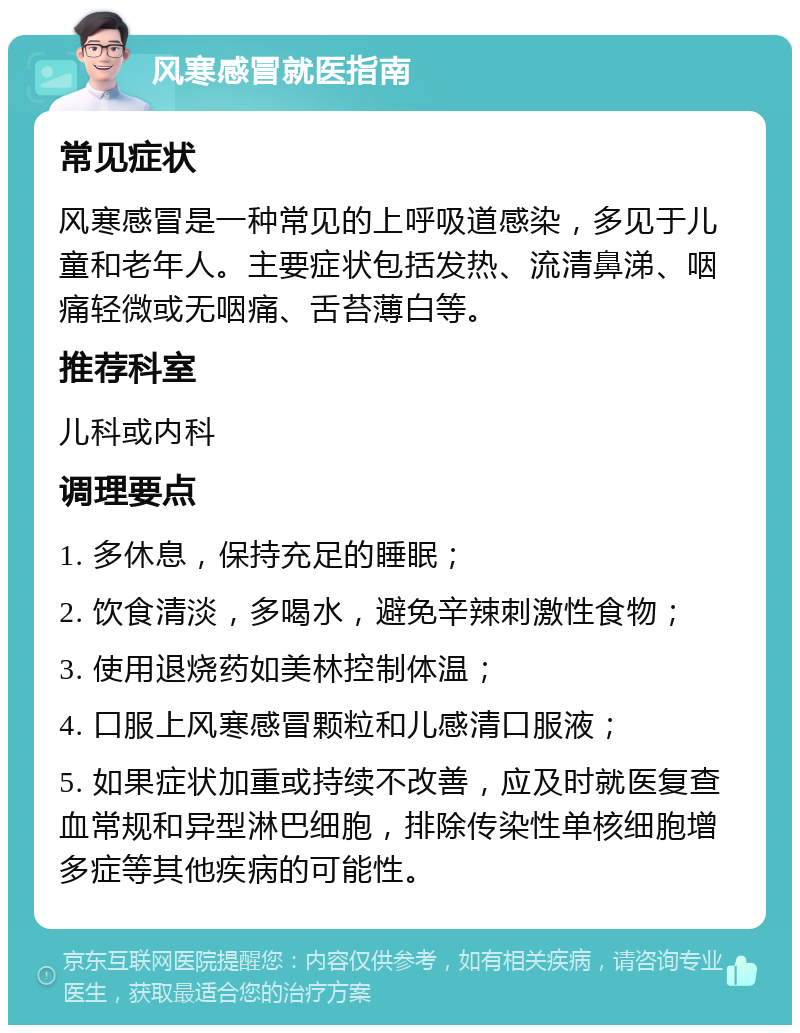 风寒感冒就医指南 常见症状 风寒感冒是一种常见的上呼吸道感染，多见于儿童和老年人。主要症状包括发热、流清鼻涕、咽痛轻微或无咽痛、舌苔薄白等。 推荐科室 儿科或内科 调理要点 1. 多休息，保持充足的睡眠； 2. 饮食清淡，多喝水，避免辛辣刺激性食物； 3. 使用退烧药如美林控制体温； 4. 口服上风寒感冒颗粒和儿感清口服液； 5. 如果症状加重或持续不改善，应及时就医复查血常规和异型淋巴细胞，排除传染性单核细胞增多症等其他疾病的可能性。