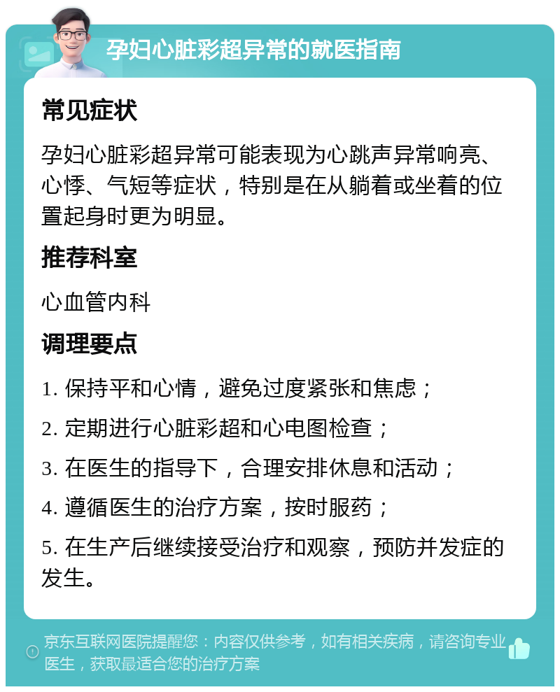 孕妇心脏彩超异常的就医指南 常见症状 孕妇心脏彩超异常可能表现为心跳声异常响亮、心悸、气短等症状，特别是在从躺着或坐着的位置起身时更为明显。 推荐科室 心血管内科 调理要点 1. 保持平和心情，避免过度紧张和焦虑； 2. 定期进行心脏彩超和心电图检查； 3. 在医生的指导下，合理安排休息和活动； 4. 遵循医生的治疗方案，按时服药； 5. 在生产后继续接受治疗和观察，预防并发症的发生。