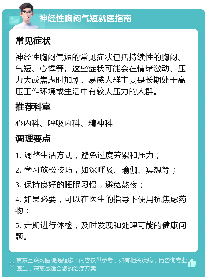 神经性胸闷气短就医指南 常见症状 神经性胸闷气短的常见症状包括持续性的胸闷、气短、心悸等。这些症状可能会在情绪激动、压力大或焦虑时加剧。易感人群主要是长期处于高压工作环境或生活中有较大压力的人群。 推荐科室 心内科、呼吸内科、精神科 调理要点 1. 调整生活方式，避免过度劳累和压力； 2. 学习放松技巧，如深呼吸、瑜伽、冥想等； 3. 保持良好的睡眠习惯，避免熬夜； 4. 如果必要，可以在医生的指导下使用抗焦虑药物； 5. 定期进行体检，及时发现和处理可能的健康问题。