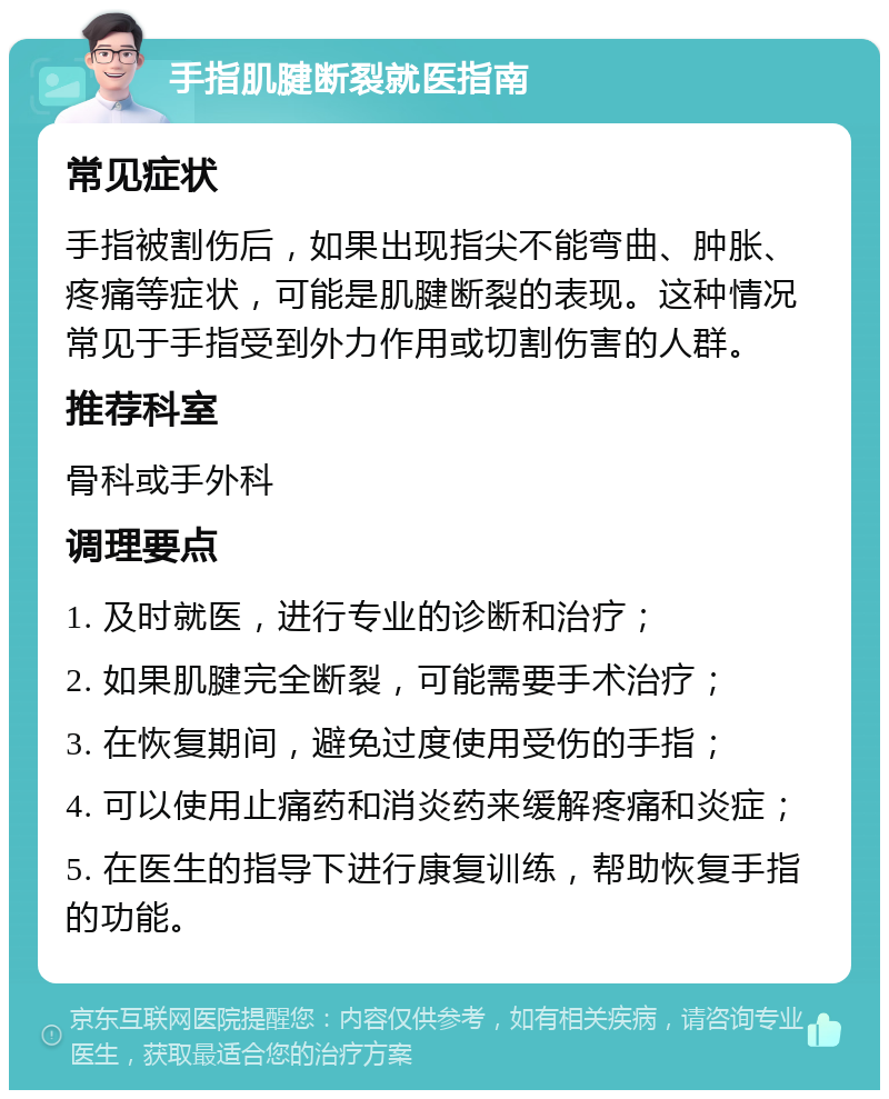 手指肌腱断裂就医指南 常见症状 手指被割伤后，如果出现指尖不能弯曲、肿胀、疼痛等症状，可能是肌腱断裂的表现。这种情况常见于手指受到外力作用或切割伤害的人群。 推荐科室 骨科或手外科 调理要点 1. 及时就医，进行专业的诊断和治疗； 2. 如果肌腱完全断裂，可能需要手术治疗； 3. 在恢复期间，避免过度使用受伤的手指； 4. 可以使用止痛药和消炎药来缓解疼痛和炎症； 5. 在医生的指导下进行康复训练，帮助恢复手指的功能。