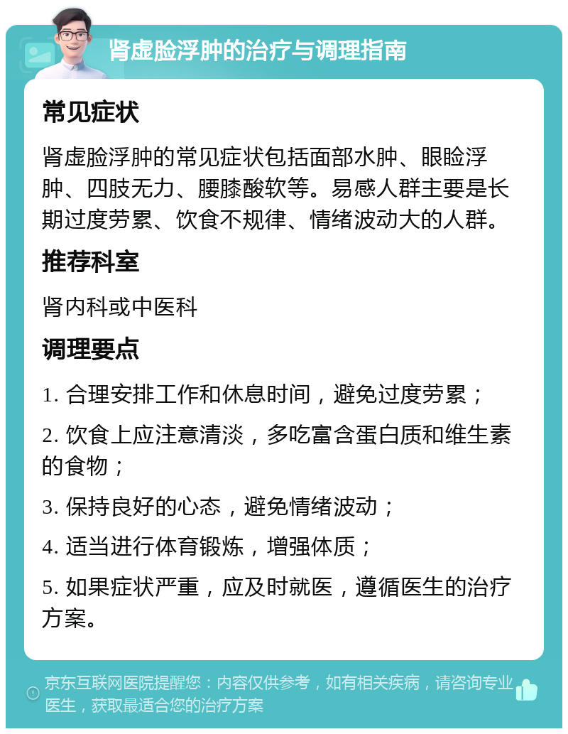 肾虚脸浮肿的治疗与调理指南 常见症状 肾虚脸浮肿的常见症状包括面部水肿、眼睑浮肿、四肢无力、腰膝酸软等。易感人群主要是长期过度劳累、饮食不规律、情绪波动大的人群。 推荐科室 肾内科或中医科 调理要点 1. 合理安排工作和休息时间，避免过度劳累； 2. 饮食上应注意清淡，多吃富含蛋白质和维生素的食物； 3. 保持良好的心态，避免情绪波动； 4. 适当进行体育锻炼，增强体质； 5. 如果症状严重，应及时就医，遵循医生的治疗方案。