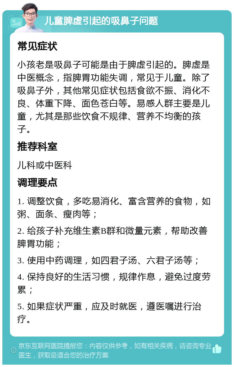 儿童脾虚引起的吸鼻子问题 常见症状 小孩老是吸鼻子可能是由于脾虚引起的。脾虚是中医概念，指脾胃功能失调，常见于儿童。除了吸鼻子外，其他常见症状包括食欲不振、消化不良、体重下降、面色苍白等。易感人群主要是儿童，尤其是那些饮食不规律、营养不均衡的孩子。 推荐科室 儿科或中医科 调理要点 1. 调整饮食，多吃易消化、富含营养的食物，如粥、面条、瘦肉等； 2. 给孩子补充维生素B群和微量元素，帮助改善脾胃功能； 3. 使用中药调理，如四君子汤、六君子汤等； 4. 保持良好的生活习惯，规律作息，避免过度劳累； 5. 如果症状严重，应及时就医，遵医嘱进行治疗。