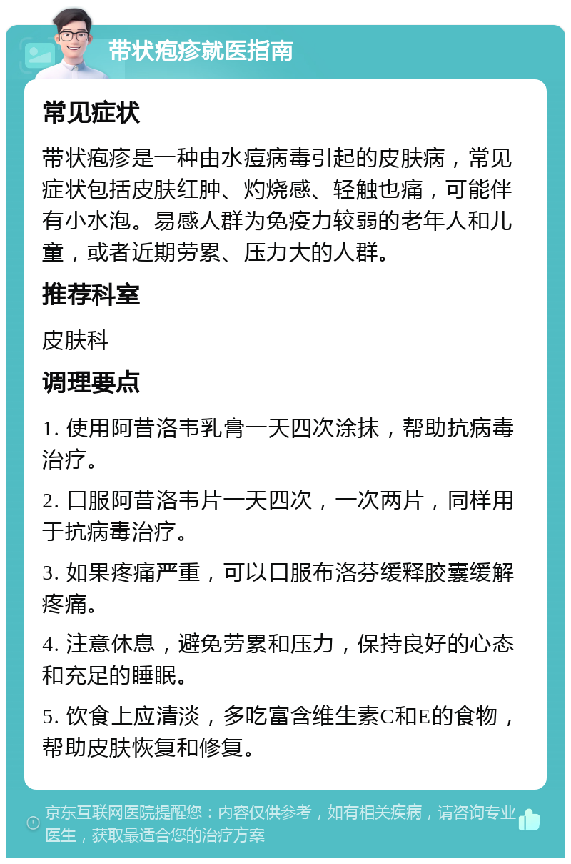 带状疱疹就医指南 常见症状 带状疱疹是一种由水痘病毒引起的皮肤病，常见症状包括皮肤红肿、灼烧感、轻触也痛，可能伴有小水泡。易感人群为免疫力较弱的老年人和儿童，或者近期劳累、压力大的人群。 推荐科室 皮肤科 调理要点 1. 使用阿昔洛韦乳膏一天四次涂抹，帮助抗病毒治疗。 2. 口服阿昔洛韦片一天四次，一次两片，同样用于抗病毒治疗。 3. 如果疼痛严重，可以口服布洛芬缓释胶囊缓解疼痛。 4. 注意休息，避免劳累和压力，保持良好的心态和充足的睡眠。 5. 饮食上应清淡，多吃富含维生素C和E的食物，帮助皮肤恢复和修复。