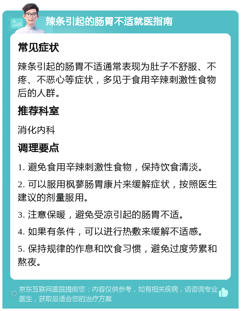 辣条引起的肠胃不适就医指南 常见症状 辣条引起的肠胃不适通常表现为肚子不舒服、不疼、不恶心等症状，多见于食用辛辣刺激性食物后的人群。 推荐科室 消化内科 调理要点 1. 避免食用辛辣刺激性食物，保持饮食清淡。 2. 可以服用枫蓼肠胃康片来缓解症状，按照医生建议的剂量服用。 3. 注意保暖，避免受凉引起的肠胃不适。 4. 如果有条件，可以进行热敷来缓解不适感。 5. 保持规律的作息和饮食习惯，避免过度劳累和熬夜。