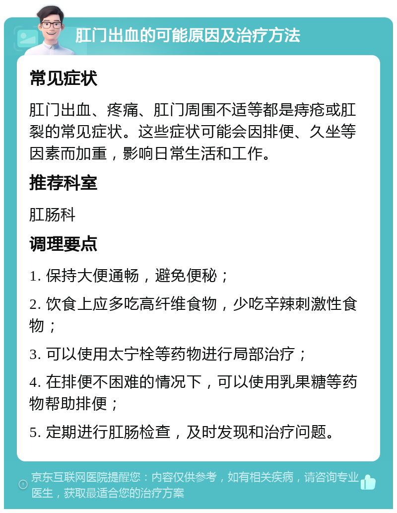 肛门出血的可能原因及治疗方法 常见症状 肛门出血、疼痛、肛门周围不适等都是痔疮或肛裂的常见症状。这些症状可能会因排便、久坐等因素而加重，影响日常生活和工作。 推荐科室 肛肠科 调理要点 1. 保持大便通畅，避免便秘； 2. 饮食上应多吃高纤维食物，少吃辛辣刺激性食物； 3. 可以使用太宁栓等药物进行局部治疗； 4. 在排便不困难的情况下，可以使用乳果糖等药物帮助排便； 5. 定期进行肛肠检查，及时发现和治疗问题。