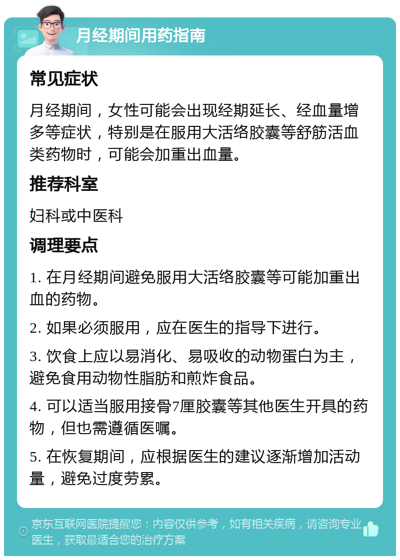 月经期间用药指南 常见症状 月经期间，女性可能会出现经期延长、经血量增多等症状，特别是在服用大活络胶囊等舒筋活血类药物时，可能会加重出血量。 推荐科室 妇科或中医科 调理要点 1. 在月经期间避免服用大活络胶囊等可能加重出血的药物。 2. 如果必须服用，应在医生的指导下进行。 3. 饮食上应以易消化、易吸收的动物蛋白为主，避免食用动物性脂肪和煎炸食品。 4. 可以适当服用接骨7厘胶囊等其他医生开具的药物，但也需遵循医嘱。 5. 在恢复期间，应根据医生的建议逐渐增加活动量，避免过度劳累。