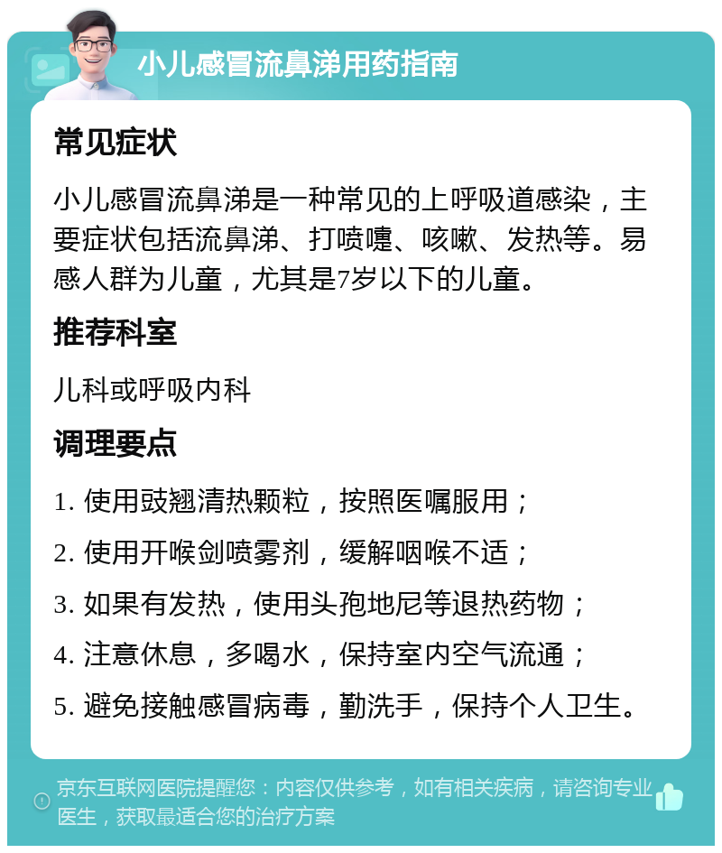 小儿感冒流鼻涕用药指南 常见症状 小儿感冒流鼻涕是一种常见的上呼吸道感染，主要症状包括流鼻涕、打喷嚏、咳嗽、发热等。易感人群为儿童，尤其是7岁以下的儿童。 推荐科室 儿科或呼吸内科 调理要点 1. 使用豉翘清热颗粒，按照医嘱服用； 2. 使用开喉剑喷雾剂，缓解咽喉不适； 3. 如果有发热，使用头孢地尼等退热药物； 4. 注意休息，多喝水，保持室内空气流通； 5. 避免接触感冒病毒，勤洗手，保持个人卫生。