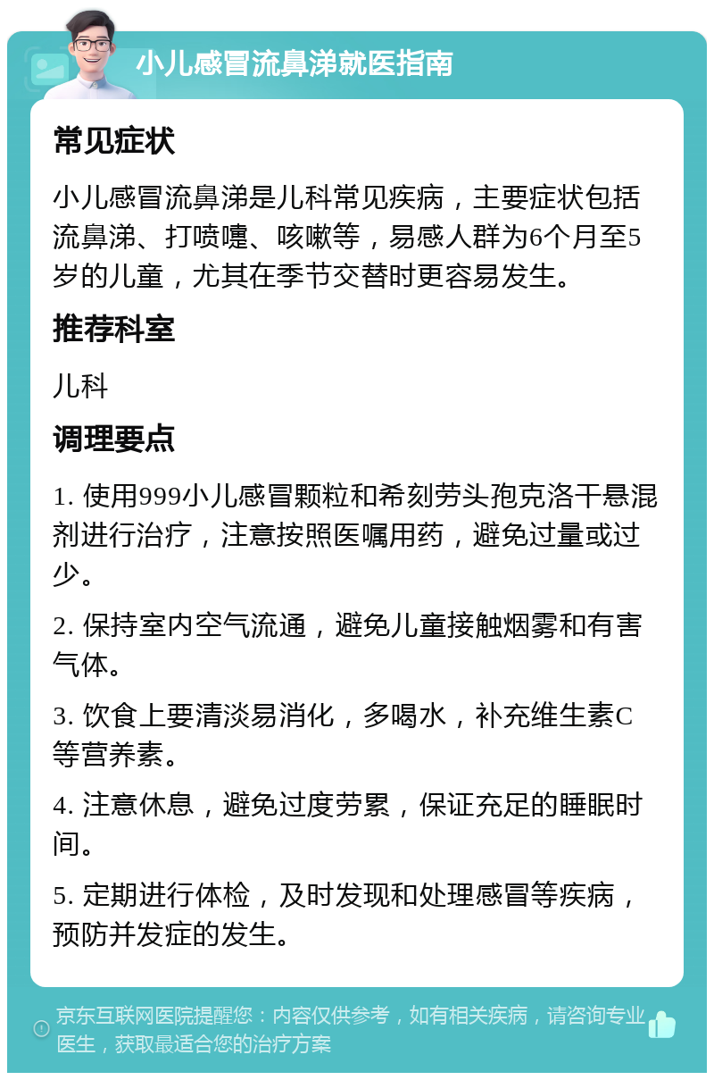 小儿感冒流鼻涕就医指南 常见症状 小儿感冒流鼻涕是儿科常见疾病，主要症状包括流鼻涕、打喷嚏、咳嗽等，易感人群为6个月至5岁的儿童，尤其在季节交替时更容易发生。 推荐科室 儿科 调理要点 1. 使用999小儿感冒颗粒和希刻劳头孢克洛干悬混剂进行治疗，注意按照医嘱用药，避免过量或过少。 2. 保持室内空气流通，避免儿童接触烟雾和有害气体。 3. 饮食上要清淡易消化，多喝水，补充维生素C等营养素。 4. 注意休息，避免过度劳累，保证充足的睡眠时间。 5. 定期进行体检，及时发现和处理感冒等疾病，预防并发症的发生。