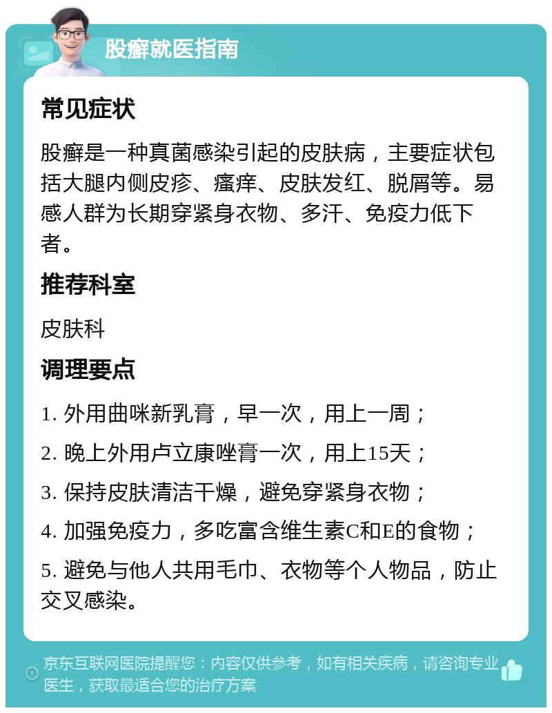 股癣就医指南 常见症状 股癣是一种真菌感染引起的皮肤病，主要症状包括大腿内侧皮疹、瘙痒、皮肤发红、脱屑等。易感人群为长期穿紧身衣物、多汗、免疫力低下者。 推荐科室 皮肤科 调理要点 1. 外用曲咪新乳膏，早一次，用上一周； 2. 晚上外用卢立康唑膏一次，用上15天； 3. 保持皮肤清洁干燥，避免穿紧身衣物； 4. 加强免疫力，多吃富含维生素C和E的食物； 5. 避免与他人共用毛巾、衣物等个人物品，防止交叉感染。