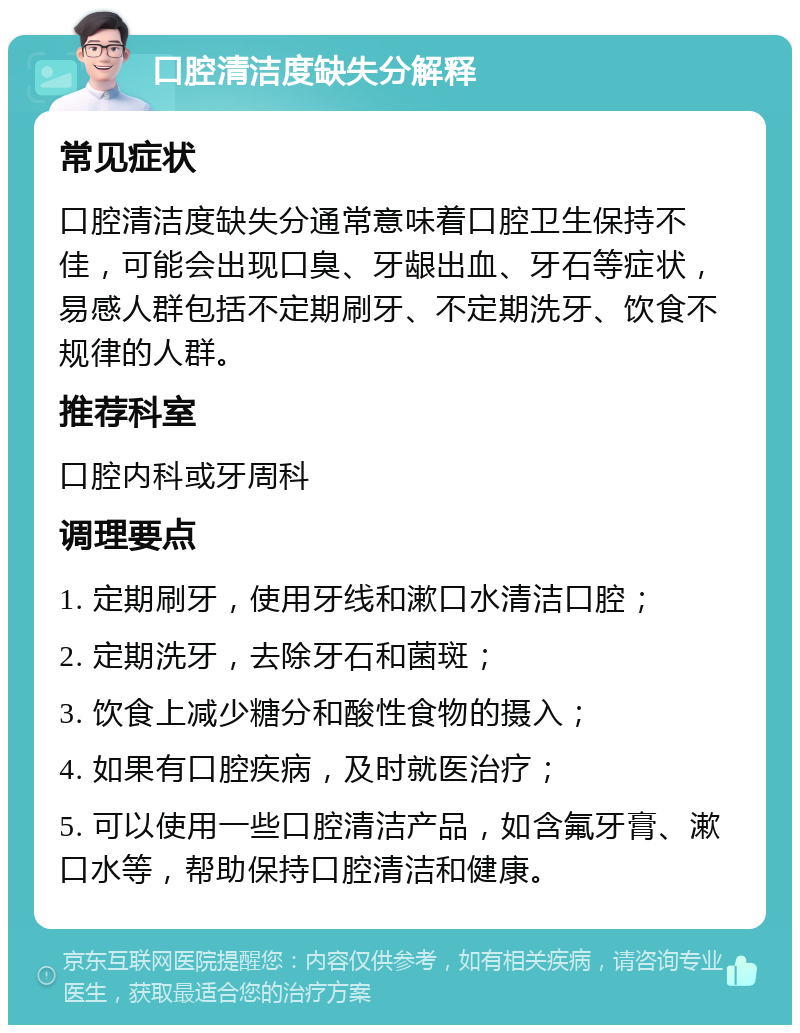 口腔清洁度缺失分解释 常见症状 口腔清洁度缺失分通常意味着口腔卫生保持不佳，可能会出现口臭、牙龈出血、牙石等症状，易感人群包括不定期刷牙、不定期洗牙、饮食不规律的人群。 推荐科室 口腔内科或牙周科 调理要点 1. 定期刷牙，使用牙线和漱口水清洁口腔； 2. 定期洗牙，去除牙石和菌斑； 3. 饮食上减少糖分和酸性食物的摄入； 4. 如果有口腔疾病，及时就医治疗； 5. 可以使用一些口腔清洁产品，如含氟牙膏、漱口水等，帮助保持口腔清洁和健康。