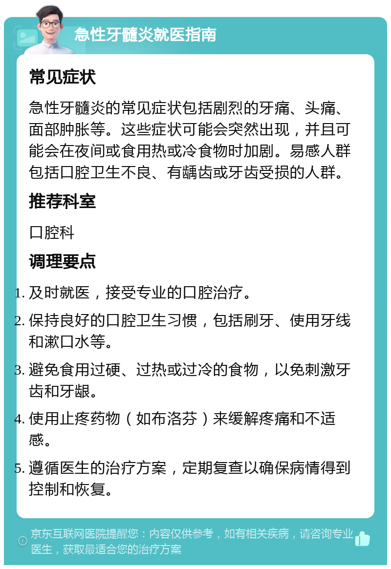 急性牙髓炎就医指南 常见症状 急性牙髓炎的常见症状包括剧烈的牙痛、头痛、面部肿胀等。这些症状可能会突然出现，并且可能会在夜间或食用热或冷食物时加剧。易感人群包括口腔卫生不良、有龋齿或牙齿受损的人群。 推荐科室 口腔科 调理要点 及时就医，接受专业的口腔治疗。 保持良好的口腔卫生习惯，包括刷牙、使用牙线和漱口水等。 避免食用过硬、过热或过冷的食物，以免刺激牙齿和牙龈。 使用止疼药物（如布洛芬）来缓解疼痛和不适感。 遵循医生的治疗方案，定期复查以确保病情得到控制和恢复。