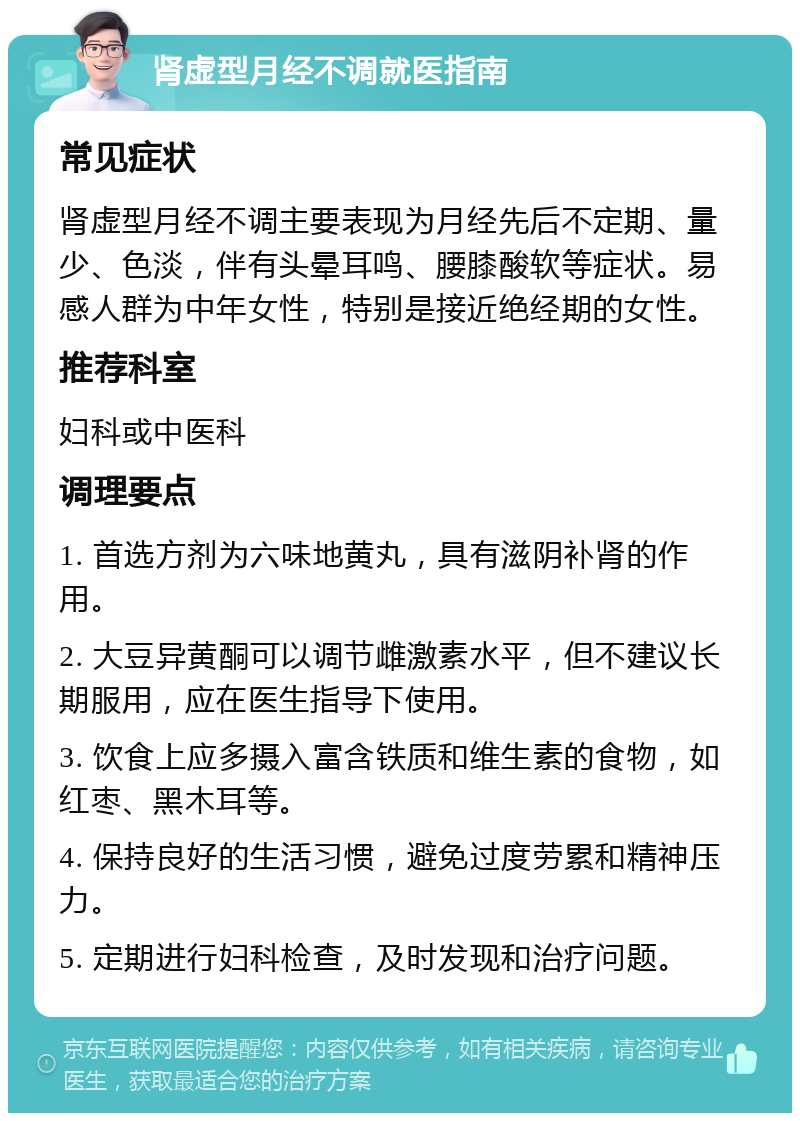 肾虚型月经不调就医指南 常见症状 肾虚型月经不调主要表现为月经先后不定期、量少、色淡，伴有头晕耳鸣、腰膝酸软等症状。易感人群为中年女性，特别是接近绝经期的女性。 推荐科室 妇科或中医科 调理要点 1. 首选方剂为六味地黄丸，具有滋阴补肾的作用。 2. 大豆异黄酮可以调节雌激素水平，但不建议长期服用，应在医生指导下使用。 3. 饮食上应多摄入富含铁质和维生素的食物，如红枣、黑木耳等。 4. 保持良好的生活习惯，避免过度劳累和精神压力。 5. 定期进行妇科检查，及时发现和治疗问题。