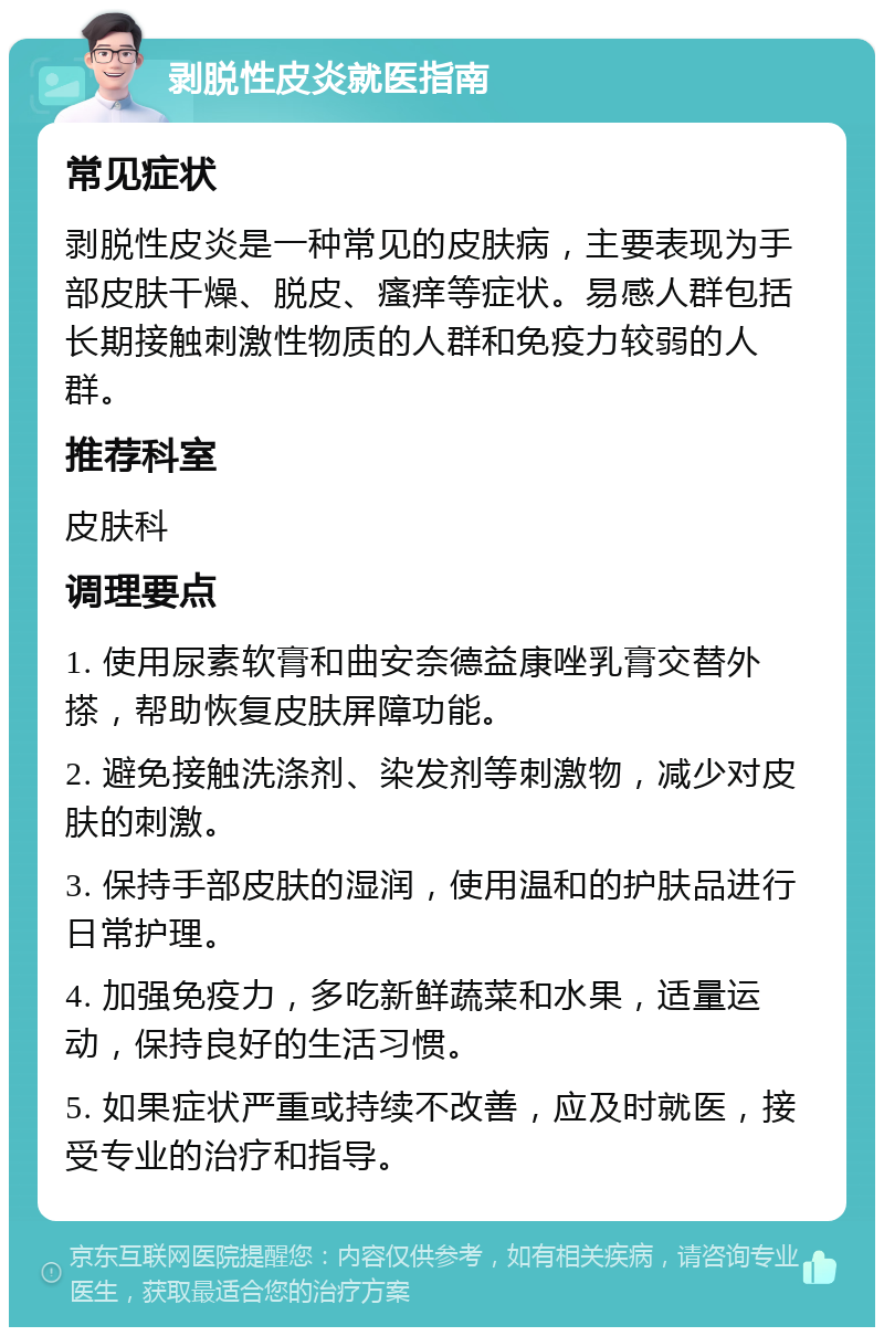 剥脱性皮炎就医指南 常见症状 剥脱性皮炎是一种常见的皮肤病，主要表现为手部皮肤干燥、脱皮、瘙痒等症状。易感人群包括长期接触刺激性物质的人群和免疫力较弱的人群。 推荐科室 皮肤科 调理要点 1. 使用尿素软膏和曲安奈德益康唑乳膏交替外搽，帮助恢复皮肤屏障功能。 2. 避免接触洗涤剂、染发剂等刺激物，减少对皮肤的刺激。 3. 保持手部皮肤的湿润，使用温和的护肤品进行日常护理。 4. 加强免疫力，多吃新鲜蔬菜和水果，适量运动，保持良好的生活习惯。 5. 如果症状严重或持续不改善，应及时就医，接受专业的治疗和指导。