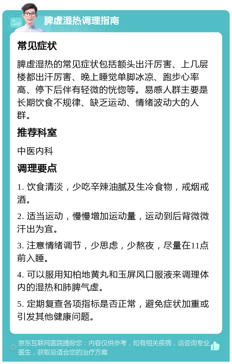 脾虚湿热调理指南 常见症状 脾虚湿热的常见症状包括额头出汗厉害、上几层楼都出汗厉害、晚上睡觉单脚冰凉、跑步心率高、停下后伴有轻微的恍惚等。易感人群主要是长期饮食不规律、缺乏运动、情绪波动大的人群。 推荐科室 中医内科 调理要点 1. 饮食清淡，少吃辛辣油腻及生冷食物，戒烟戒酒。 2. 适当运动，慢慢增加运动量，运动到后背微微汗出为宜。 3. 注意情绪调节，少思虑，少熬夜，尽量在11点前入睡。 4. 可以服用知柏地黄丸和玉屏风口服液来调理体内的湿热和肺脾气虚。 5. 定期复查各项指标是否正常，避免症状加重或引发其他健康问题。