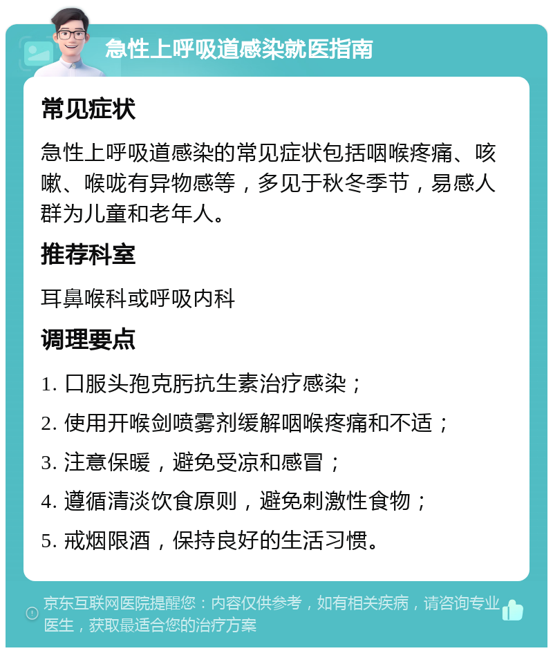 急性上呼吸道感染就医指南 常见症状 急性上呼吸道感染的常见症状包括咽喉疼痛、咳嗽、喉咙有异物感等，多见于秋冬季节，易感人群为儿童和老年人。 推荐科室 耳鼻喉科或呼吸内科 调理要点 1. 口服头孢克肟抗生素治疗感染； 2. 使用开喉剑喷雾剂缓解咽喉疼痛和不适； 3. 注意保暖，避免受凉和感冒； 4. 遵循清淡饮食原则，避免刺激性食物； 5. 戒烟限酒，保持良好的生活习惯。