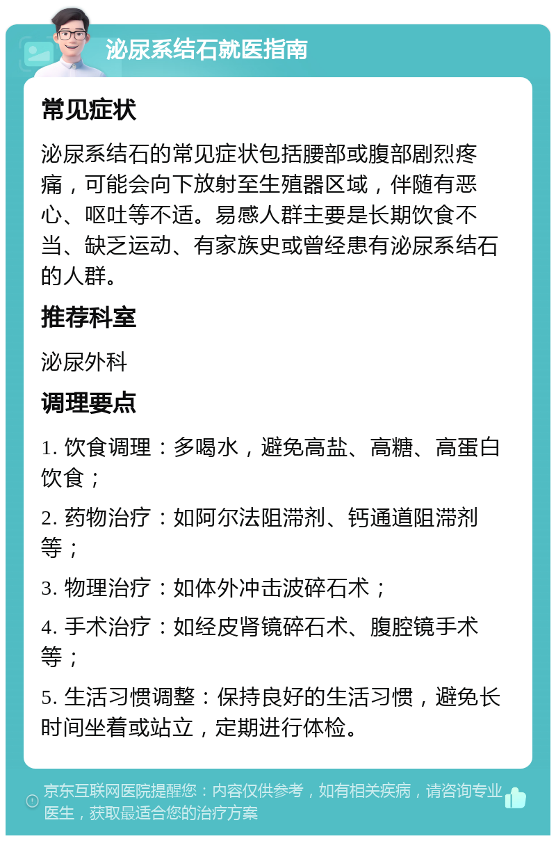 泌尿系结石就医指南 常见症状 泌尿系结石的常见症状包括腰部或腹部剧烈疼痛，可能会向下放射至生殖器区域，伴随有恶心、呕吐等不适。易感人群主要是长期饮食不当、缺乏运动、有家族史或曾经患有泌尿系结石的人群。 推荐科室 泌尿外科 调理要点 1. 饮食调理：多喝水，避免高盐、高糖、高蛋白饮食； 2. 药物治疗：如阿尔法阻滞剂、钙通道阻滞剂等； 3. 物理治疗：如体外冲击波碎石术； 4. 手术治疗：如经皮肾镜碎石术、腹腔镜手术等； 5. 生活习惯调整：保持良好的生活习惯，避免长时间坐着或站立，定期进行体检。