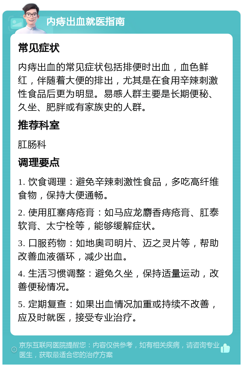 内痔出血就医指南 常见症状 内痔出血的常见症状包括排便时出血，血色鲜红，伴随着大便的排出，尤其是在食用辛辣刺激性食品后更为明显。易感人群主要是长期便秘、久坐、肥胖或有家族史的人群。 推荐科室 肛肠科 调理要点 1. 饮食调理：避免辛辣刺激性食品，多吃高纤维食物，保持大便通畅。 2. 使用肛塞痔疮膏：如马应龙麝香痔疮膏、肛泰软膏、太宁栓等，能够缓解症状。 3. 口服药物：如地奥司明片、迈之灵片等，帮助改善血液循环，减少出血。 4. 生活习惯调整：避免久坐，保持适量运动，改善便秘情况。 5. 定期复查：如果出血情况加重或持续不改善，应及时就医，接受专业治疗。