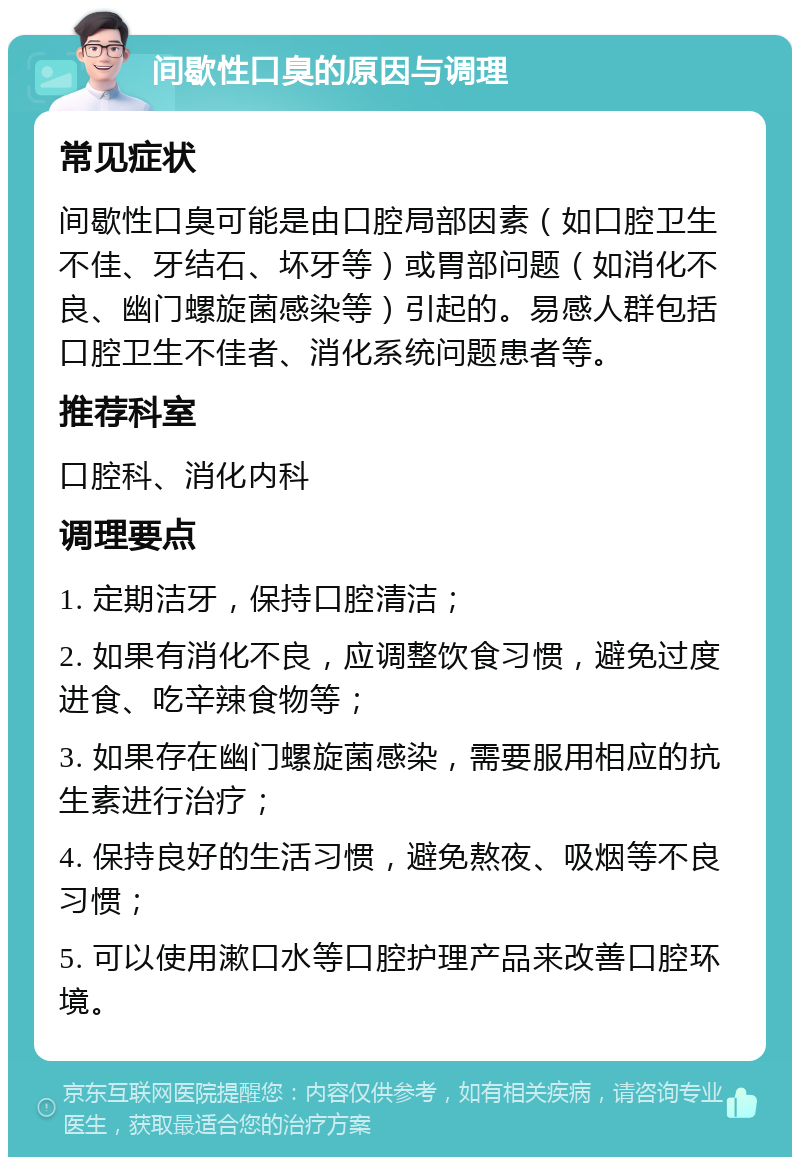 间歇性口臭的原因与调理 常见症状 间歇性口臭可能是由口腔局部因素（如口腔卫生不佳、牙结石、坏牙等）或胃部问题（如消化不良、幽门螺旋菌感染等）引起的。易感人群包括口腔卫生不佳者、消化系统问题患者等。 推荐科室 口腔科、消化内科 调理要点 1. 定期洁牙，保持口腔清洁； 2. 如果有消化不良，应调整饮食习惯，避免过度进食、吃辛辣食物等； 3. 如果存在幽门螺旋菌感染，需要服用相应的抗生素进行治疗； 4. 保持良好的生活习惯，避免熬夜、吸烟等不良习惯； 5. 可以使用漱口水等口腔护理产品来改善口腔环境。