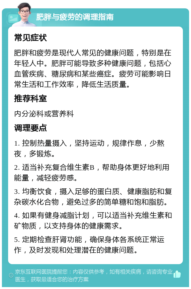 肥胖与疲劳的调理指南 常见症状 肥胖和疲劳是现代人常见的健康问题，特别是在年轻人中。肥胖可能导致多种健康问题，包括心血管疾病、糖尿病和某些癌症。疲劳可能影响日常生活和工作效率，降低生活质量。 推荐科室 内分泌科或营养科 调理要点 1. 控制热量摄入，坚持运动，规律作息，少熬夜，多锻炼。 2. 适当补充复合维生素B，帮助身体更好地利用能量，减轻疲劳感。 3. 均衡饮食，摄入足够的蛋白质、健康脂肪和复杂碳水化合物，避免过多的简单糖和饱和脂肪。 4. 如果有健身减脂计划，可以适当补充维生素和矿物质，以支持身体的健康需求。 5. 定期检查肝肾功能，确保身体各系统正常运作，及时发现和处理潜在的健康问题。