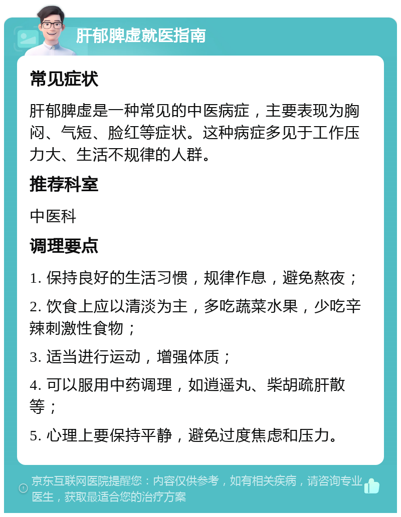 肝郁脾虚就医指南 常见症状 肝郁脾虚是一种常见的中医病症，主要表现为胸闷、气短、脸红等症状。这种病症多见于工作压力大、生活不规律的人群。 推荐科室 中医科 调理要点 1. 保持良好的生活习惯，规律作息，避免熬夜； 2. 饮食上应以清淡为主，多吃蔬菜水果，少吃辛辣刺激性食物； 3. 适当进行运动，增强体质； 4. 可以服用中药调理，如逍遥丸、柴胡疏肝散等； 5. 心理上要保持平静，避免过度焦虑和压力。