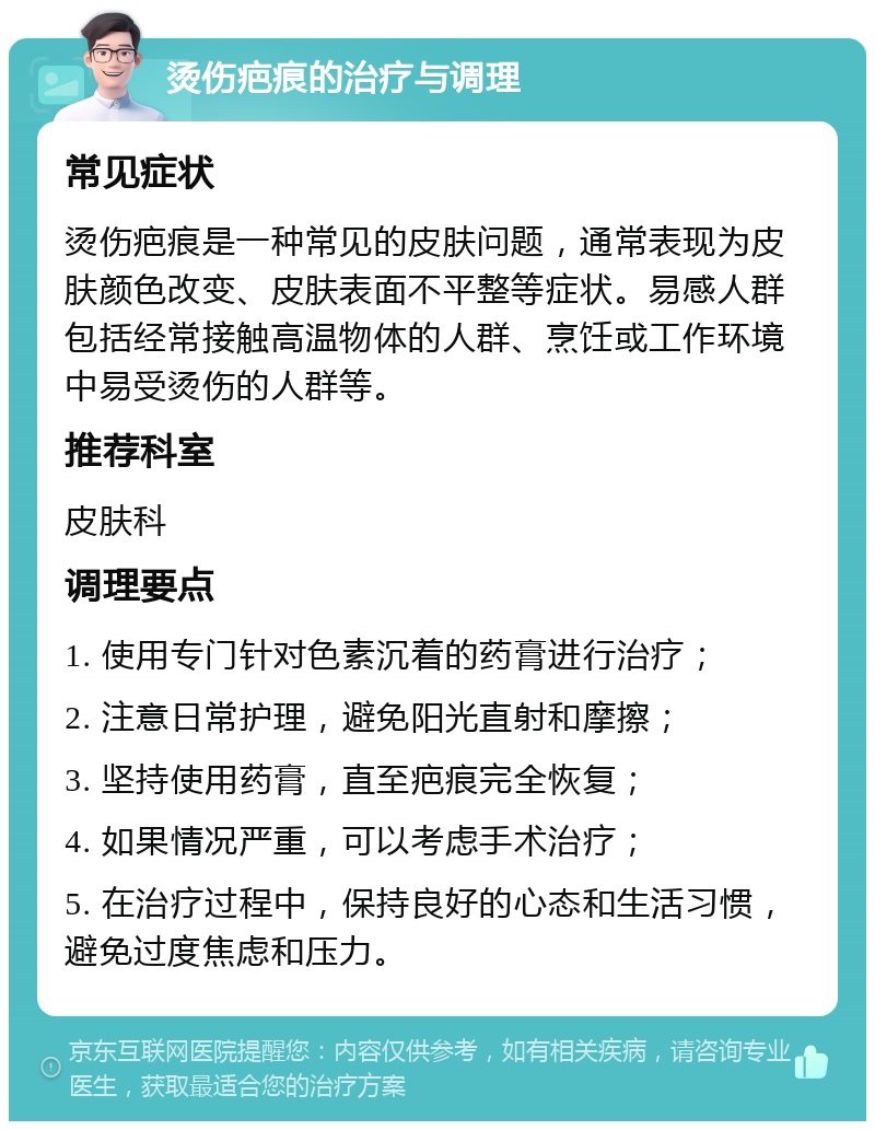 烫伤疤痕的治疗与调理 常见症状 烫伤疤痕是一种常见的皮肤问题，通常表现为皮肤颜色改变、皮肤表面不平整等症状。易感人群包括经常接触高温物体的人群、烹饪或工作环境中易受烫伤的人群等。 推荐科室 皮肤科 调理要点 1. 使用专门针对色素沉着的药膏进行治疗； 2. 注意日常护理，避免阳光直射和摩擦； 3. 坚持使用药膏，直至疤痕完全恢复； 4. 如果情况严重，可以考虑手术治疗； 5. 在治疗过程中，保持良好的心态和生活习惯，避免过度焦虑和压力。