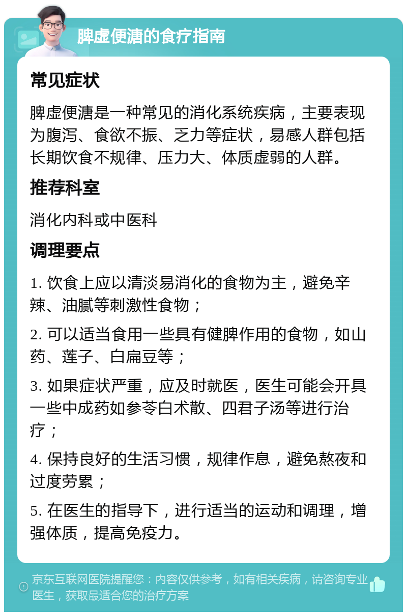 脾虚便溏的食疗指南 常见症状 脾虚便溏是一种常见的消化系统疾病，主要表现为腹泻、食欲不振、乏力等症状，易感人群包括长期饮食不规律、压力大、体质虚弱的人群。 推荐科室 消化内科或中医科 调理要点 1. 饮食上应以清淡易消化的食物为主，避免辛辣、油腻等刺激性食物； 2. 可以适当食用一些具有健脾作用的食物，如山药、莲子、白扁豆等； 3. 如果症状严重，应及时就医，医生可能会开具一些中成药如参苓白术散、四君子汤等进行治疗； 4. 保持良好的生活习惯，规律作息，避免熬夜和过度劳累； 5. 在医生的指导下，进行适当的运动和调理，增强体质，提高免疫力。