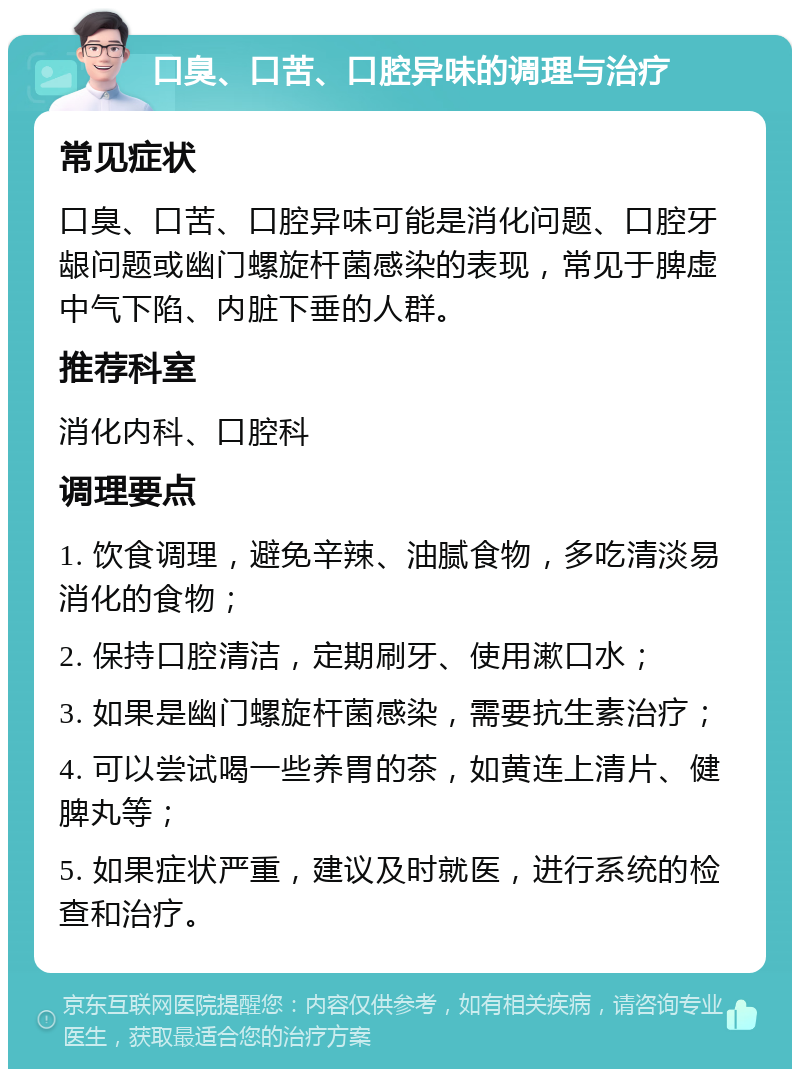 口臭、口苦、口腔异味的调理与治疗 常见症状 口臭、口苦、口腔异味可能是消化问题、口腔牙龈问题或幽门螺旋杆菌感染的表现，常见于脾虚中气下陷、内脏下垂的人群。 推荐科室 消化内科、口腔科 调理要点 1. 饮食调理，避免辛辣、油腻食物，多吃清淡易消化的食物； 2. 保持口腔清洁，定期刷牙、使用漱口水； 3. 如果是幽门螺旋杆菌感染，需要抗生素治疗； 4. 可以尝试喝一些养胃的茶，如黄连上清片、健脾丸等； 5. 如果症状严重，建议及时就医，进行系统的检查和治疗。