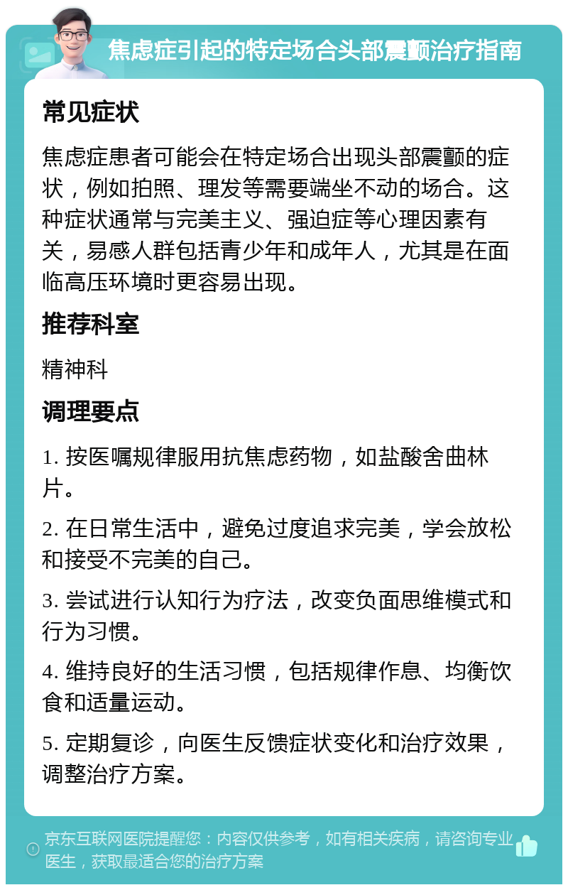 焦虑症引起的特定场合头部震颤治疗指南 常见症状 焦虑症患者可能会在特定场合出现头部震颤的症状，例如拍照、理发等需要端坐不动的场合。这种症状通常与完美主义、强迫症等心理因素有关，易感人群包括青少年和成年人，尤其是在面临高压环境时更容易出现。 推荐科室 精神科 调理要点 1. 按医嘱规律服用抗焦虑药物，如盐酸舍曲林片。 2. 在日常生活中，避免过度追求完美，学会放松和接受不完美的自己。 3. 尝试进行认知行为疗法，改变负面思维模式和行为习惯。 4. 维持良好的生活习惯，包括规律作息、均衡饮食和适量运动。 5. 定期复诊，向医生反馈症状变化和治疗效果，调整治疗方案。