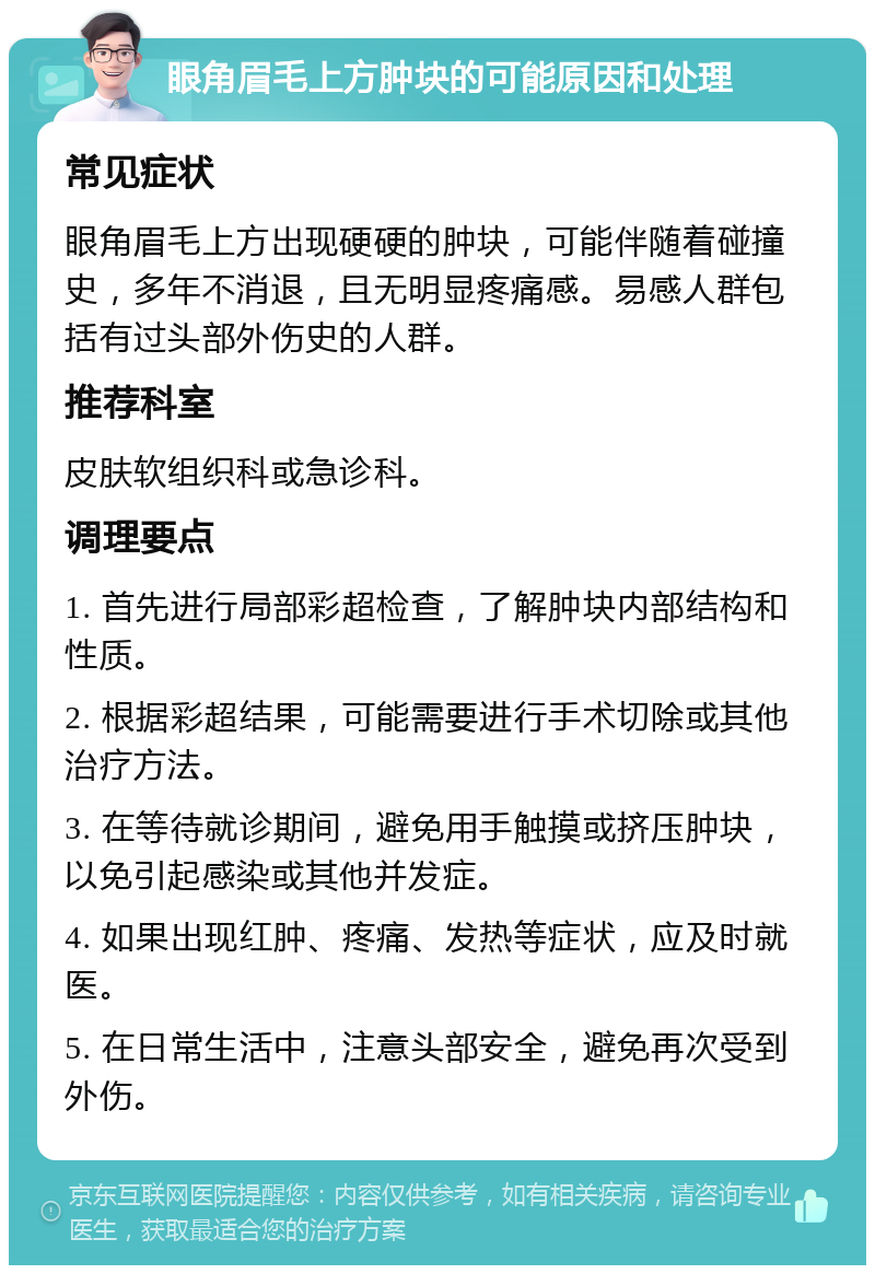 眼角眉毛上方肿块的可能原因和处理 常见症状 眼角眉毛上方出现硬硬的肿块，可能伴随着碰撞史，多年不消退，且无明显疼痛感。易感人群包括有过头部外伤史的人群。 推荐科室 皮肤软组织科或急诊科。 调理要点 1. 首先进行局部彩超检查，了解肿块内部结构和性质。 2. 根据彩超结果，可能需要进行手术切除或其他治疗方法。 3. 在等待就诊期间，避免用手触摸或挤压肿块，以免引起感染或其他并发症。 4. 如果出现红肿、疼痛、发热等症状，应及时就医。 5. 在日常生活中，注意头部安全，避免再次受到外伤。