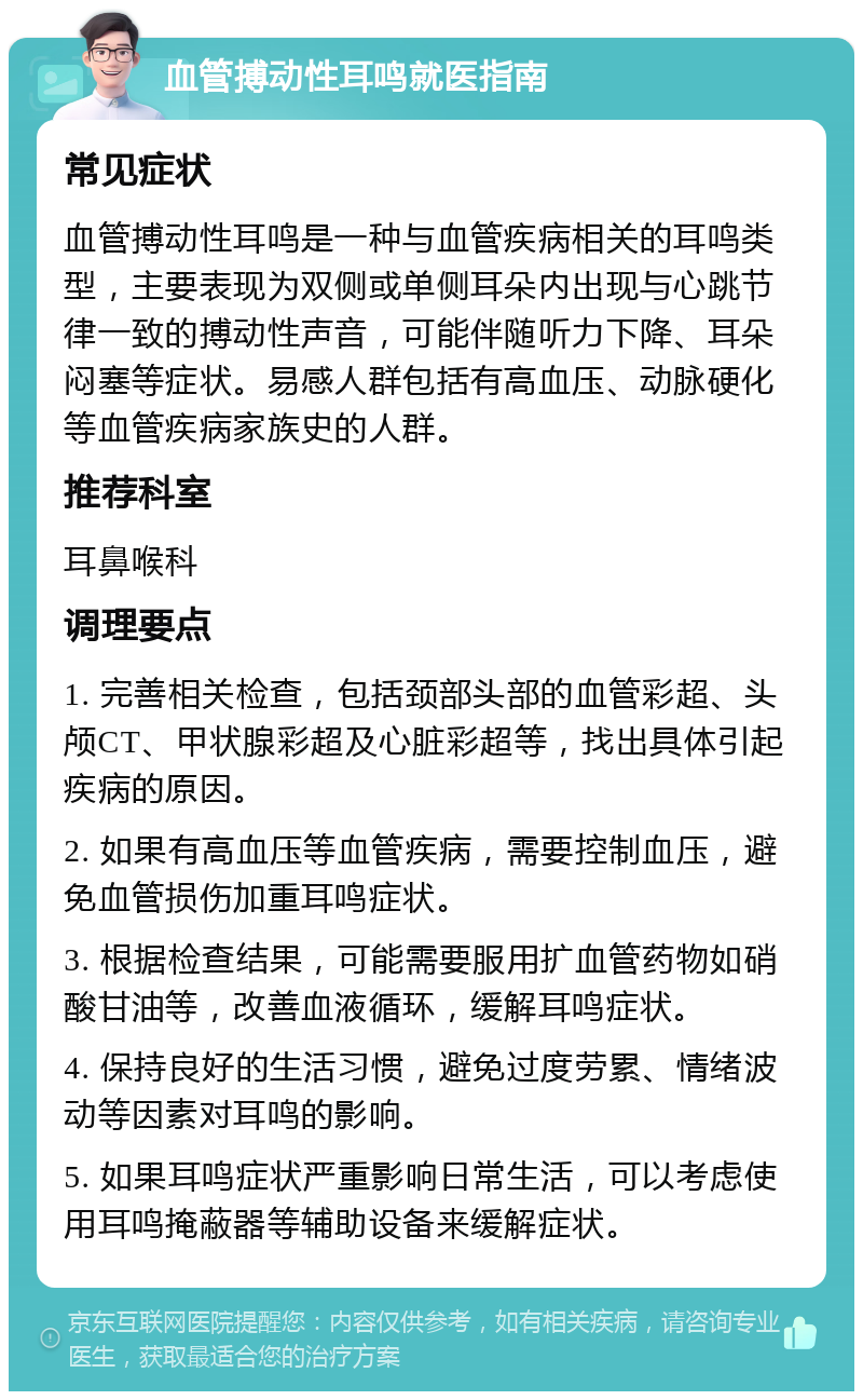 血管搏动性耳鸣就医指南 常见症状 血管搏动性耳鸣是一种与血管疾病相关的耳鸣类型，主要表现为双侧或单侧耳朵内出现与心跳节律一致的搏动性声音，可能伴随听力下降、耳朵闷塞等症状。易感人群包括有高血压、动脉硬化等血管疾病家族史的人群。 推荐科室 耳鼻喉科 调理要点 1. 完善相关检查，包括颈部头部的血管彩超、头颅CT、甲状腺彩超及心脏彩超等，找出具体引起疾病的原因。 2. 如果有高血压等血管疾病，需要控制血压，避免血管损伤加重耳鸣症状。 3. 根据检查结果，可能需要服用扩血管药物如硝酸甘油等，改善血液循环，缓解耳鸣症状。 4. 保持良好的生活习惯，避免过度劳累、情绪波动等因素对耳鸣的影响。 5. 如果耳鸣症状严重影响日常生活，可以考虑使用耳鸣掩蔽器等辅助设备来缓解症状。