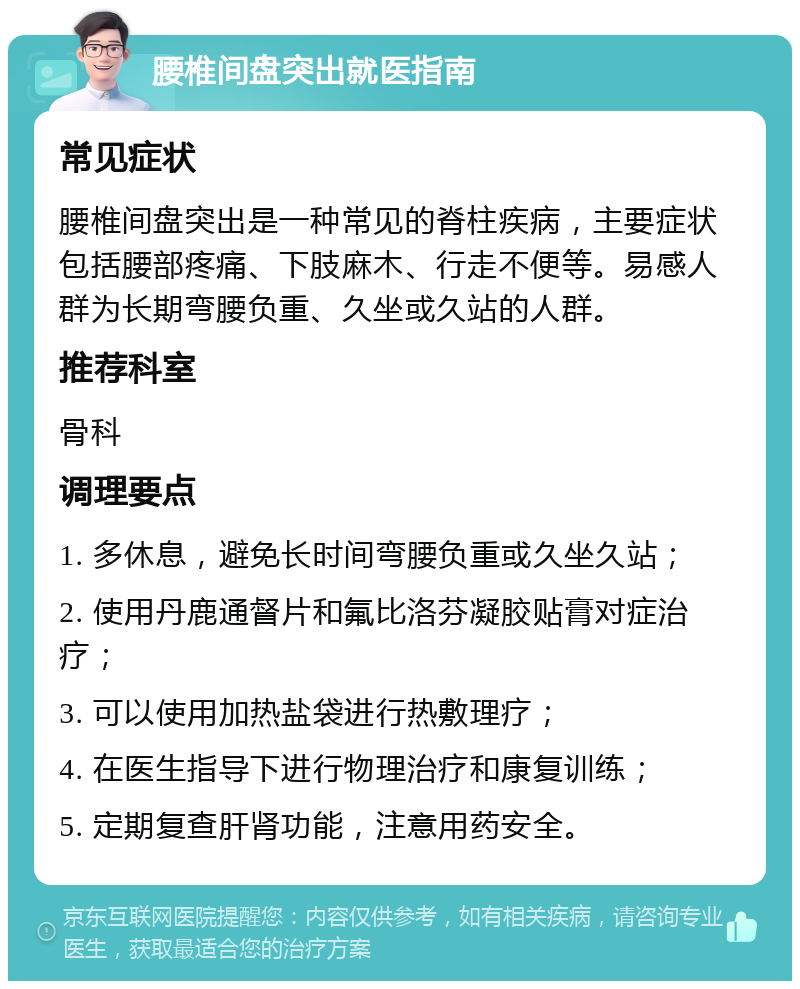 腰椎间盘突出就医指南 常见症状 腰椎间盘突出是一种常见的脊柱疾病，主要症状包括腰部疼痛、下肢麻木、行走不便等。易感人群为长期弯腰负重、久坐或久站的人群。 推荐科室 骨科 调理要点 1. 多休息，避免长时间弯腰负重或久坐久站； 2. 使用丹鹿通督片和氟比洛芬凝胶贴膏对症治疗； 3. 可以使用加热盐袋进行热敷理疗； 4. 在医生指导下进行物理治疗和康复训练； 5. 定期复查肝肾功能，注意用药安全。