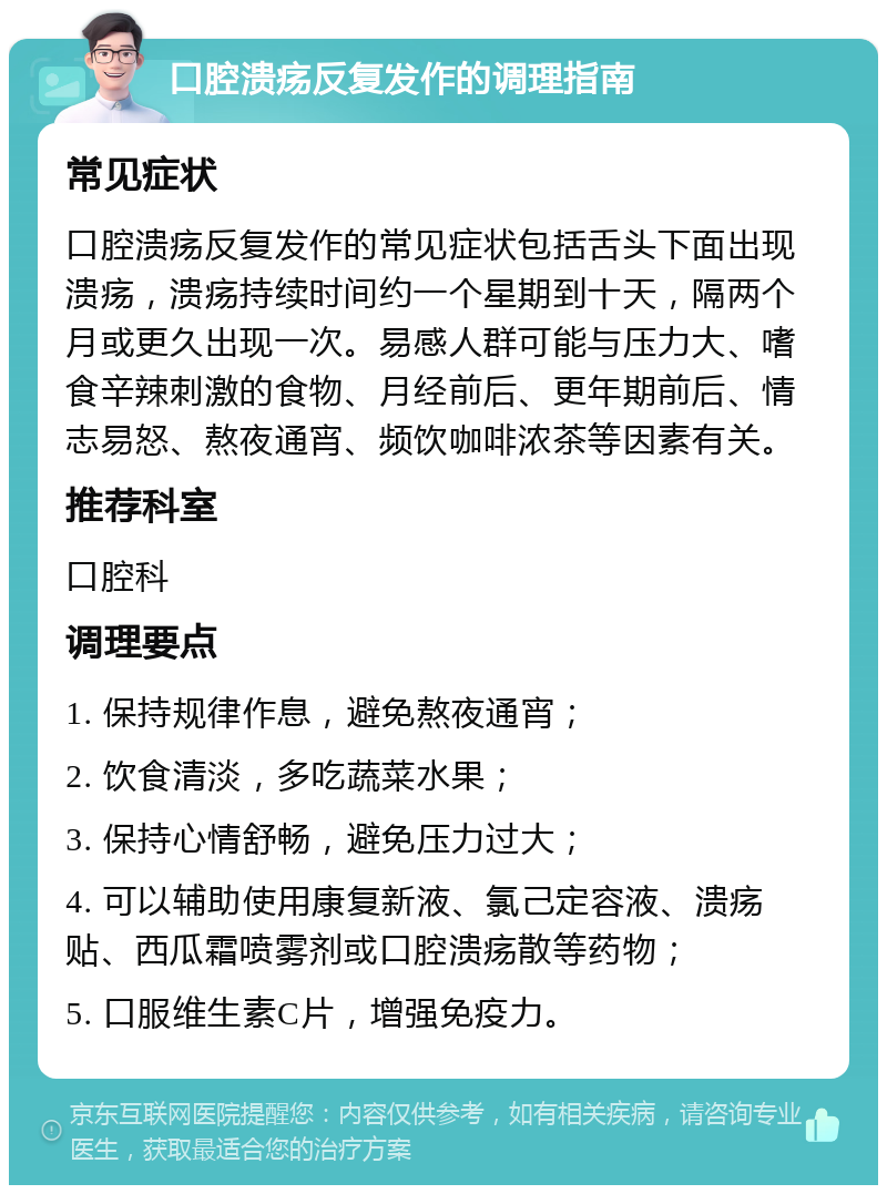 口腔溃疡反复发作的调理指南 常见症状 口腔溃疡反复发作的常见症状包括舌头下面出现溃疡，溃疡持续时间约一个星期到十天，隔两个月或更久出现一次。易感人群可能与压力大、嗜食辛辣刺激的食物、月经前后、更年期前后、情志易怒、熬夜通宵、频饮咖啡浓茶等因素有关。 推荐科室 口腔科 调理要点 1. 保持规律作息，避免熬夜通宵； 2. 饮食清淡，多吃蔬菜水果； 3. 保持心情舒畅，避免压力过大； 4. 可以辅助使用康复新液、氯己定容液、溃疡贴、西瓜霜喷雾剂或口腔溃疡散等药物； 5. 口服维生素C片，增强免疫力。