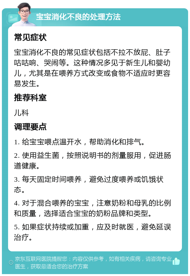 宝宝消化不良的处理方法 常见症状 宝宝消化不良的常见症状包括不拉不放屁、肚子咕咕响、哭闹等。这种情况多见于新生儿和婴幼儿，尤其是在喂养方式改变或食物不适应时更容易发生。 推荐科室 儿科 调理要点 1. 给宝宝喂点温开水，帮助消化和排气。 2. 使用益生菌，按照说明书的剂量服用，促进肠道健康。 3. 每天固定时间喂养，避免过度喂养或饥饿状态。 4. 对于混合喂养的宝宝，注意奶粉和母乳的比例和质量，选择适合宝宝的奶粉品牌和类型。 5. 如果症状持续或加重，应及时就医，避免延误治疗。