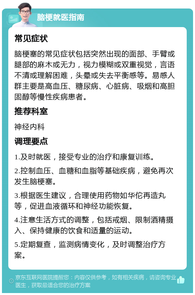 脑梗就医指南 常见症状 脑梗塞的常见症状包括突然出现的面部、手臂或腿部的麻木或无力，视力模糊或双重视觉，言语不清或理解困难，头晕或失去平衡感等。易感人群主要是高血压、糖尿病、心脏病、吸烟和高胆固醇等慢性疾病患者。 推荐科室 神经内科 调理要点 1.及时就医，接受专业的治疗和康复训练。 2.控制血压、血糖和血脂等基础疾病，避免再次发生脑梗塞。 3.根据医生建议，合理使用药物如华佗再造丸等，促进血液循环和神经功能恢复。 4.注意生活方式的调整，包括戒烟、限制酒精摄入、保持健康的饮食和适量的运动。 5.定期复查，监测病情变化，及时调整治疗方案。