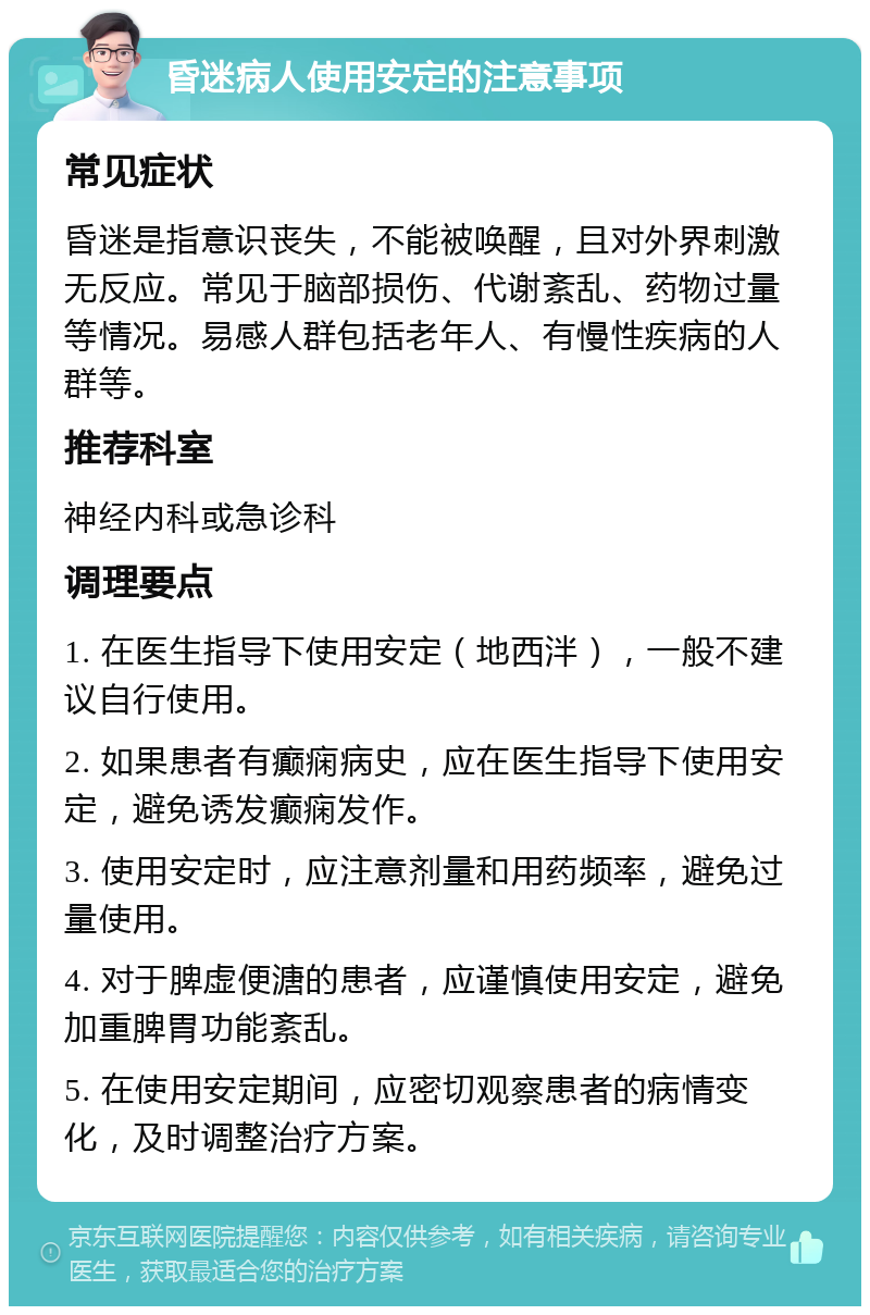 昏迷病人使用安定的注意事项 常见症状 昏迷是指意识丧失，不能被唤醒，且对外界刺激无反应。常见于脑部损伤、代谢紊乱、药物过量等情况。易感人群包括老年人、有慢性疾病的人群等。 推荐科室 神经内科或急诊科 调理要点 1. 在医生指导下使用安定（地西泮），一般不建议自行使用。 2. 如果患者有癫痫病史，应在医生指导下使用安定，避免诱发癫痫发作。 3. 使用安定时，应注意剂量和用药频率，避免过量使用。 4. 对于脾虚便溏的患者，应谨慎使用安定，避免加重脾胃功能紊乱。 5. 在使用安定期间，应密切观察患者的病情变化，及时调整治疗方案。