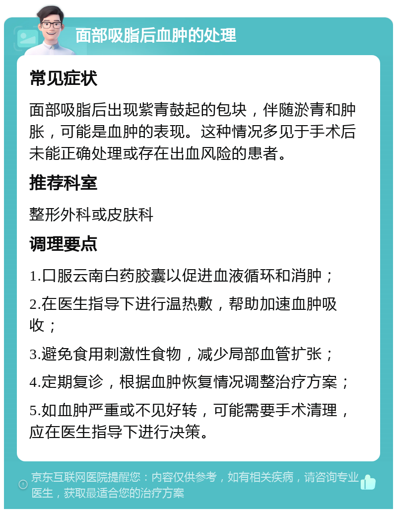 面部吸脂后血肿的处理 常见症状 面部吸脂后出现紫青鼓起的包块，伴随淤青和肿胀，可能是血肿的表现。这种情况多见于手术后未能正确处理或存在出血风险的患者。 推荐科室 整形外科或皮肤科 调理要点 1.口服云南白药胶囊以促进血液循环和消肿； 2.在医生指导下进行温热敷，帮助加速血肿吸收； 3.避免食用刺激性食物，减少局部血管扩张； 4.定期复诊，根据血肿恢复情况调整治疗方案； 5.如血肿严重或不见好转，可能需要手术清理，应在医生指导下进行决策。