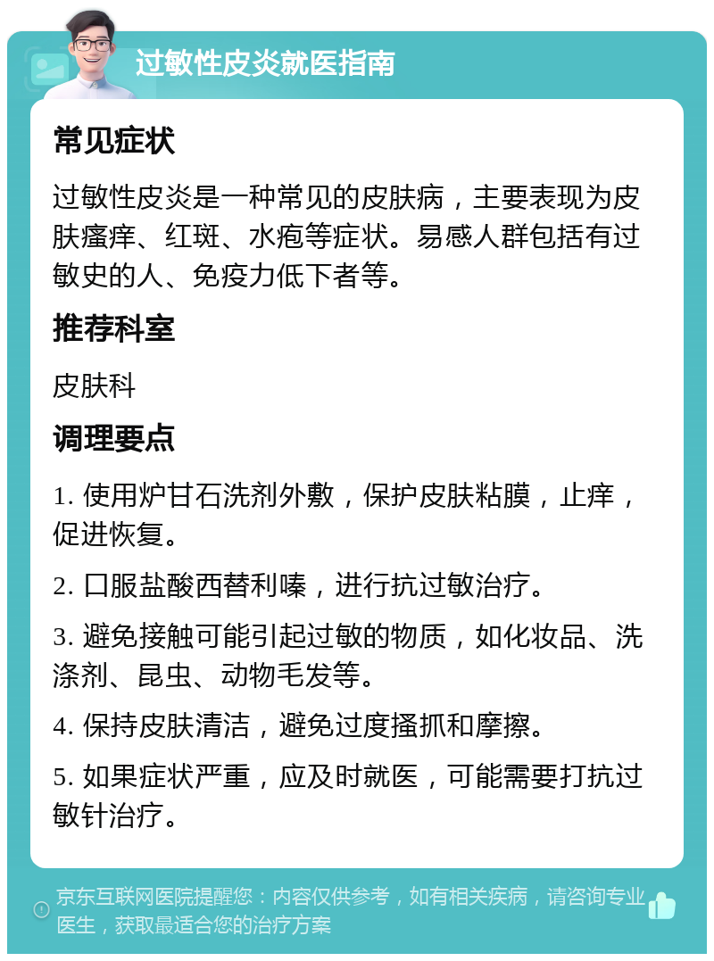 过敏性皮炎就医指南 常见症状 过敏性皮炎是一种常见的皮肤病，主要表现为皮肤瘙痒、红斑、水疱等症状。易感人群包括有过敏史的人、免疫力低下者等。 推荐科室 皮肤科 调理要点 1. 使用炉甘石洗剂外敷，保护皮肤粘膜，止痒，促进恢复。 2. 口服盐酸西替利嗪，进行抗过敏治疗。 3. 避免接触可能引起过敏的物质，如化妆品、洗涤剂、昆虫、动物毛发等。 4. 保持皮肤清洁，避免过度搔抓和摩擦。 5. 如果症状严重，应及时就医，可能需要打抗过敏针治疗。