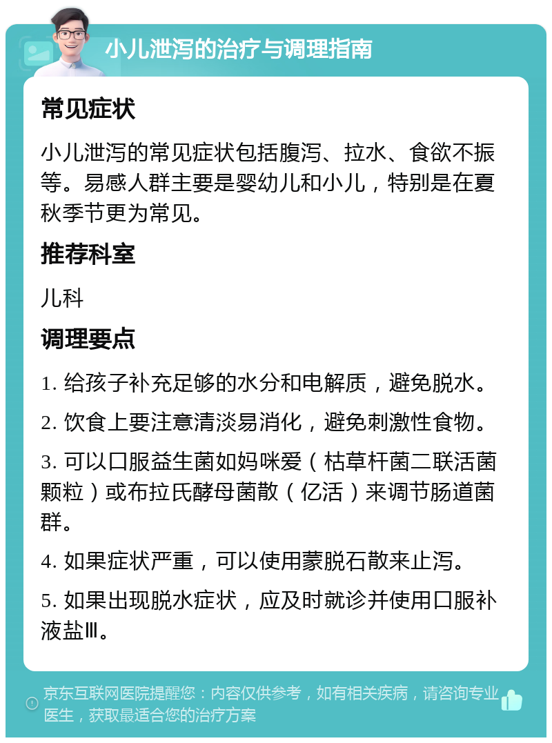 小儿泄泻的治疗与调理指南 常见症状 小儿泄泻的常见症状包括腹泻、拉水、食欲不振等。易感人群主要是婴幼儿和小儿，特别是在夏秋季节更为常见。 推荐科室 儿科 调理要点 1. 给孩子补充足够的水分和电解质，避免脱水。 2. 饮食上要注意清淡易消化，避免刺激性食物。 3. 可以口服益生菌如妈咪爱（枯草杆菌二联活菌颗粒）或布拉氏酵母菌散（亿活）来调节肠道菌群。 4. 如果症状严重，可以使用蒙脱石散来止泻。 5. 如果出现脱水症状，应及时就诊并使用口服补液盐Ⅲ。