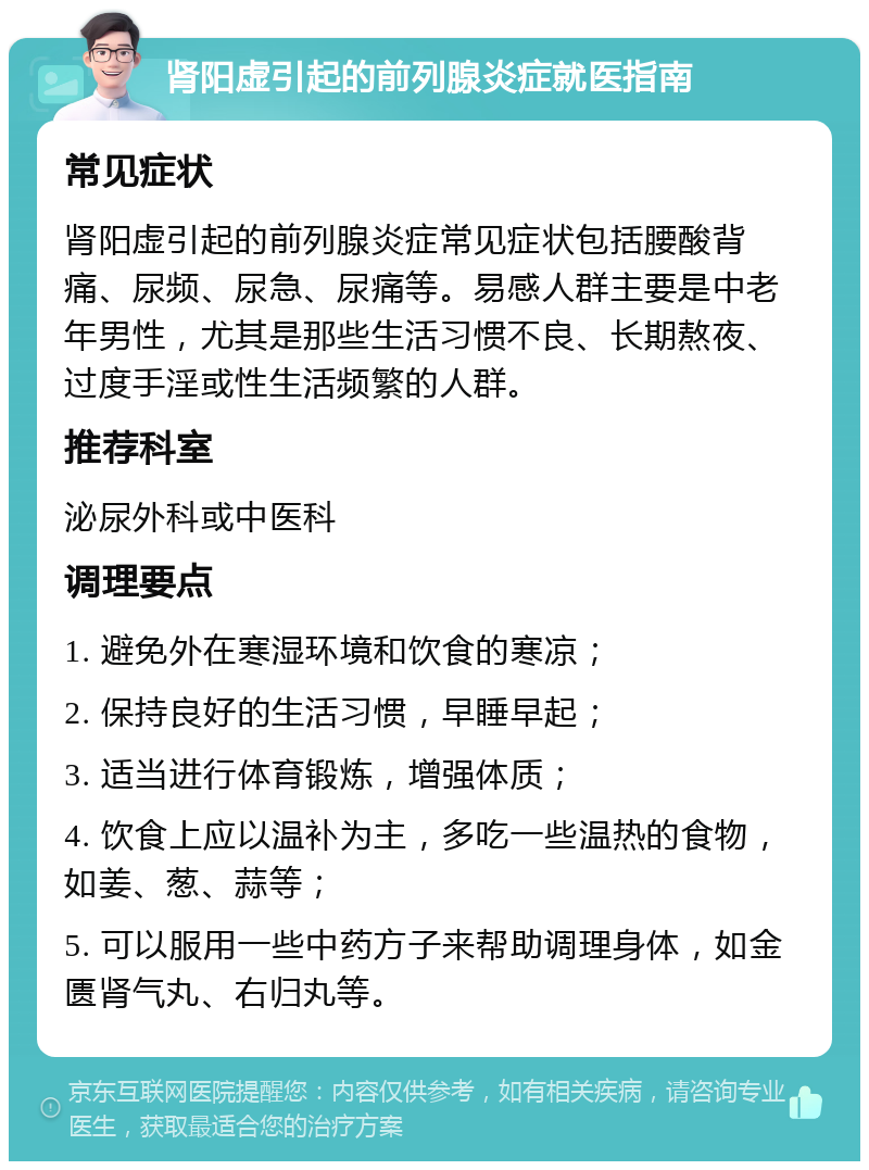 肾阳虚引起的前列腺炎症就医指南 常见症状 肾阳虚引起的前列腺炎症常见症状包括腰酸背痛、尿频、尿急、尿痛等。易感人群主要是中老年男性，尤其是那些生活习惯不良、长期熬夜、过度手淫或性生活频繁的人群。 推荐科室 泌尿外科或中医科 调理要点 1. 避免外在寒湿环境和饮食的寒凉； 2. 保持良好的生活习惯，早睡早起； 3. 适当进行体育锻炼，增强体质； 4. 饮食上应以温补为主，多吃一些温热的食物，如姜、葱、蒜等； 5. 可以服用一些中药方子来帮助调理身体，如金匮肾气丸、右归丸等。