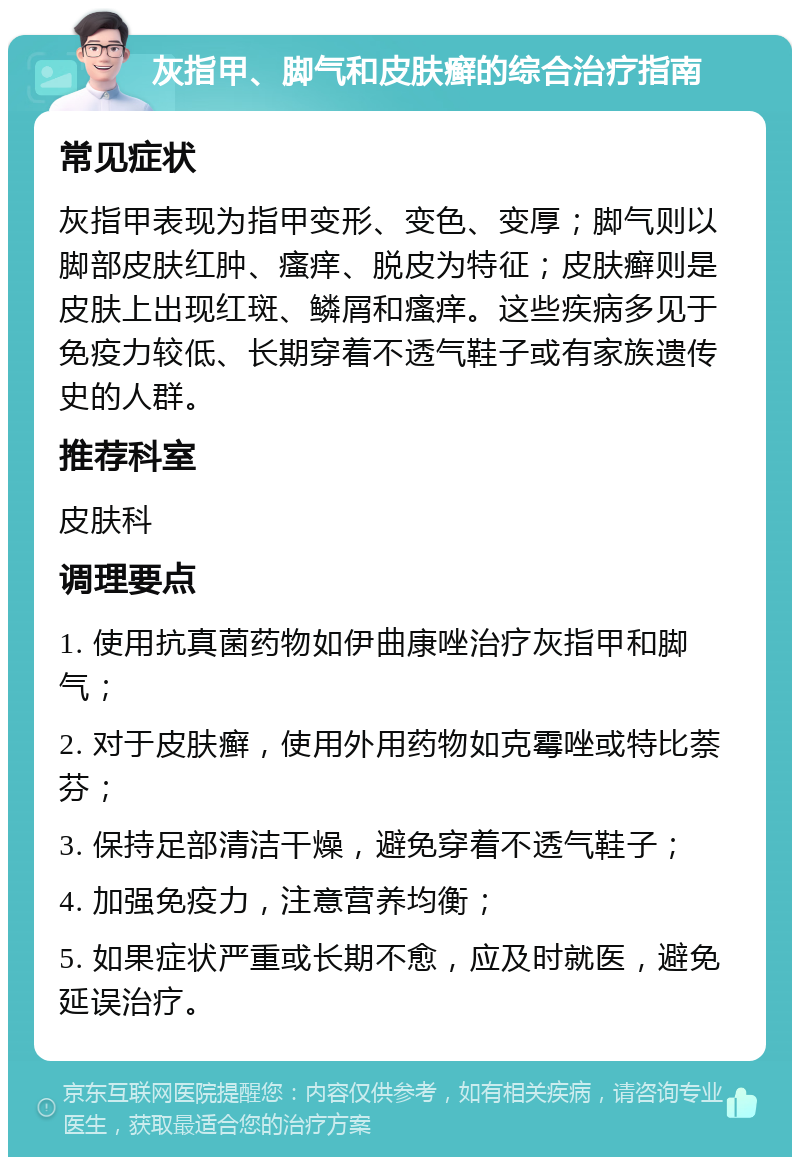 灰指甲、脚气和皮肤癣的综合治疗指南 常见症状 灰指甲表现为指甲变形、变色、变厚；脚气则以脚部皮肤红肿、瘙痒、脱皮为特征；皮肤癣则是皮肤上出现红斑、鳞屑和瘙痒。这些疾病多见于免疫力较低、长期穿着不透气鞋子或有家族遗传史的人群。 推荐科室 皮肤科 调理要点 1. 使用抗真菌药物如伊曲康唑治疗灰指甲和脚气； 2. 对于皮肤癣，使用外用药物如克霉唑或特比萘芬； 3. 保持足部清洁干燥，避免穿着不透气鞋子； 4. 加强免疫力，注意营养均衡； 5. 如果症状严重或长期不愈，应及时就医，避免延误治疗。