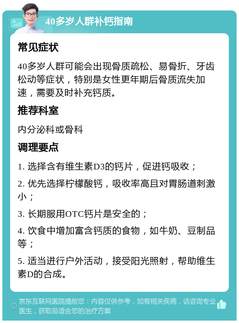 40多岁人群补钙指南 常见症状 40多岁人群可能会出现骨质疏松、易骨折、牙齿松动等症状，特别是女性更年期后骨质流失加速，需要及时补充钙质。 推荐科室 内分泌科或骨科 调理要点 1. 选择含有维生素D3的钙片，促进钙吸收； 2. 优先选择柠檬酸钙，吸收率高且对胃肠道刺激小； 3. 长期服用OTC钙片是安全的； 4. 饮食中增加富含钙质的食物，如牛奶、豆制品等； 5. 适当进行户外活动，接受阳光照射，帮助维生素D的合成。